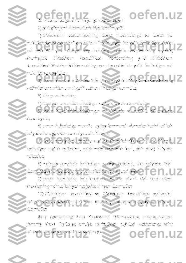 Jami daromadga kiritilmaydigan daromadlar
Quyidagilar jami daromad tarkibiga kiritilmaydi:
1)   O’zbekiston   Respublikasining   davlat   mukofotlariga   va   davlat   pul
mukofotlariga   sazovor   bo’lgan   soliq   to’lovchi   olgan   bir   yo’la   beriladigan   davlat
pul   mukofoti   yoki   shunga   teng   bahodagi   esdalik   sovg’alarining   qiymati,
shuningdek   O’zbekiston   Respublikasi   Prezidentining   yoki   O’zbekiston
Respublikasi   Vazirlar   Mahkamasining   qarori   asosida   bir   yo’la   beriladigan   pul
mukofoti va sovg’alar;
2)   donorlik   uchun   pul   mukofotlari,   shuningdek   tibbiyot   muassasalarining
xodimlari tomonidan qon olganlik uchun olinadigan summalar;
3)   olingan alimentlar;
4)   fuqarolar tomonidan olinadigan sug’urta tovoni summalari; 
5)   qonun   hujjatlarida   belgilangan   miqdorlarda   va   tartibda   to’lanadigan
stipendiyalar;
6)   qonun   hujjatlariga   muvofiq   uy-joy-kommunal   xizmatlar   haqini   to’lash
bo’yicha har oylik kompensasiya pul to’lovlari;
7)   davlat   pensiyalari,   ijtimoiy   sug’urta   (homiladorlik   va   bola   tug’ilganda
beriladigan   tug’ish   nafaqalari,   qo’shimcha   dam   olish   kuni,   dafn   etish)   bo’yicha
nafaqalar;
8)   majburiy   jamg’arib   boriladigan   pensiya   badallari,   ular   bo’yicha   foizli
daromadlar, shuningdek jamg’arib boriladigan pensiya to’lovlari.
9)   qonun   hujjatlarida   belgilanadigan   tartibda   o’zini   o’zi   band   qilgan
shaxslarning mehnat faoliyati natijasida olingan daromadlar;
10)   O’zbekiston   Respublikasi   va   O’zbekiston   Respublikasi   rezidentlari
bo’lgan   yuridik   shaxslar   tomonidan   chiqarilgan   xalqaro   obligasiyalar   bo’yicha
daromadlar.
Soliq   agentlarining   Soliq   Kodeksning   386-moddasida   nazarda   tutilgan
jismoniy   shaxs   foydasiga   amalga   oshiradigan   quyidagi   xarajatlariga   soliq
to’lovchining daromadi sifatida qaralmaydi: 