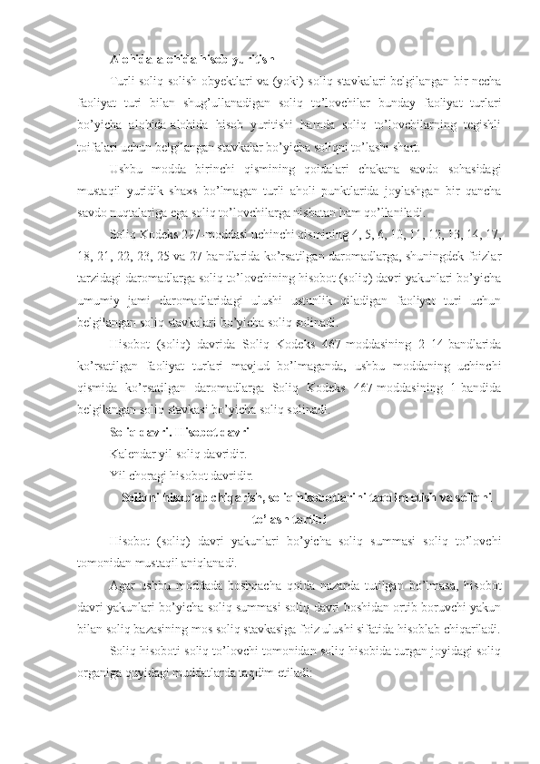 Alohida-alohida hisob yuritish
Turli soliq solish obyektlari va (yoki) soliq stavkalari belgilangan bir necha
faoliyat   turi   bilan   shug’ullanadigan   soliq   to’lovchilar   bunday   faoliyat   turlari
bo’yicha   alohida-alohida   hisob   yuritishi   hamda   soliq   to’lovchilarning   tegishli
toifalari uchun belgilangan stavkalar bo’yicha soliqni to’lashi shart. 
Ushbu   modda   birinchi   qismining   qoidalari   chakana   savdo   sohasidagi
mustaqil   yuridik   shaxs   bo’lmagan   turli   aholi   punktlarida   joylashgan   bir   qancha
savdo nuqtalariga ega soliq to’lovchilarga nisbatan ham qo’llaniladi.
Soliq Kodeks 297-moddasi uchinchi qismining 4, 5, 6, 10, 11, 12, 13, 14, 17,
18, 21, 22, 23, 25 va 27-bandlarida ko’rsatilgan daromadlarga, shuningdek foizlar
tarzidagi daromadlarga soliq to’lovchining hisobot (soliq) davri yakunlari bo’yicha
umumiy   jami   daromadlaridagi   ulushi   ustunlik   qiladigan   faoliyat   turi   uchun
belgilangan soliq stavkalari bo’yicha soliq solinadi.
Hisobot   (soliq)   davrida   Soliq   Kodeks   467-moddasining   2–14-bandlarida
ko’rsatilgan   faoliyat   turlari   mavjud   bo’lmaganda,   ushbu   moddaning   uchinchi
qismida   ko’rsatilgan   daromadlarga   Soliq   Kodeks   467-moddasining   1-bandida
belgilangan soliq stavkasi bo’yicha soliq solinadi.
Soliq davri. Hisobot davri
Kalendar yil soliq davridir.
Yil choragi hisobot davridir.
Soliqni hisoblab chiqarish, soliq hisobotlarini taqdim etish va soliqni
to’lash tartibi
Hisobot   (soliq)   davri   yakunlari   bo’yicha   soliq   summasi   soliq   to’lovchi
tomonidan mustaqil aniqlanadi. 
Agar   ushbu   moddada   boshqacha   qoida   nazarda   tutilgan   bo’lmasa,   hisobot
davri yakunlari bo’yicha soliq summasi soliq davri boshidan ortib boruvchi yakun
bilan soliq bazasining mos soliq stavkasiga foiz ulushi sifatida hisoblab chiqariladi.
Soliq hisoboti soliq to’lovchi tomonidan soliq hisobida turgan joyidagi soliq
organiga quyidagi muddatlarda taqdim etiladi: 