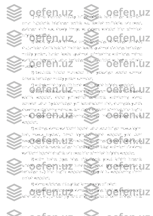 1)   mehnat   sharoitlari   noqulay   bo’lgan   ishlarda   band   bo’lgan   xodimlarni
qonun   hujjatlarida   belgilangan   tartibda   sut,   davolash-profilaktika   oziq-ovqati,
gazlangan   sho’r   suv,   shaxsiy   himoya   va   gigiyena   vositalari   bilan   ta’minlash
bo’yicha xarajatlari;
2)   kasaba   uyushmasi   qo’mitasi   tomonidan   amalga   oshiriladigan   to’lovlar,
shu jumladan a’zolik badallari hisobidan kasaba uyushmasi  a’zolariga beriladigan
moddiy   yordam,   bundan   kasaba   uyushmasi   qo’mitasining   xodimlariga   mehnat
vazifalarini   bajarganlik   uchun   beriladigan   pul   mukofotlari   va   boshqa   to’lovlar
mustasno;
3)   favqulodda   holatlar   munosabati   bilan   yetkazilgan   zararlar   summasi
doirasida beriladigan moddiy yordam summalari;
4)   xodimlarni ish joyiga olib borish va olib qaytish bo’yicha xarajatlari;
5)   diniy   rasm-rusumlar   va   marosimlarni,   bayram   tantanalarini   o’tkazish,
vakillik   xarajatlari,   shahar   yo’lovchilar   transportida   xodimlarning   xizmat
qatnovlari   uchun   foydalaniladigan   yo’l   kartochkalarini   olish,   shuningdek   yuridik
shaxsning xodimlarning mehnat va dam olish sharoitlarini ta’minlash bilan bog’liq
hamda   muayyan   jismoniy   shaxslarning   daromadi   hisoblanmaydigan   boshqa
xarajatlari;
6)   xodimga xizmat vazifalarini bajarish uchun zarur bo’lgan maxsus kiyim-
bosh,   maxsus   poyabzal,   formali   kiyim-bosh   berish   xarajatlari   yoki   ularni
pasaytirilgan   baholarda   sotish   munosabati   bilan   qilingan   xarajatlar,   shuningdek
qonun hujjatlarida nazarda tutilgan hollarda ayrim toifadagi xodimlarni o’z xizmat
vazifalarini bajarishi chog’ida oziq-ovqat bilan ta’minlash bo’yicha xarajatlar;
7)   xodim   boshqa   joyga   ishga   o’tkazilganda   yoxud   ko’chib   borganda
ko’chish,   mol-mulkini   ko’chirib   borish,   joy   ijarasi   (yo’l   xarajatlari   uchun
beriladigan   pul)   bilan   bog’liq   xarajatlarni   to’lash   yoki   bu   xarajatlarning   o’rnini
qoplash xarajatlari;
8)   xizmat safarlariga oid quyidagi kompensasiya to’lovlari:
tasdiqlovchi hujjatlar asosida xizmat safari joyiga borish va u yerdan qaytib
kelish   uchun,   shu   jumladan   joy   band   qilish   uchun   haq   to’lashni   qo’shgan   holda 