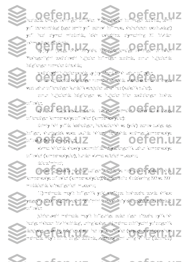 haqiqatda   amalga   oshirilgan   to’lovlar.   Yo’l   hujjatlari   bo’lmagan   taqdirda,   temir
yo’l   transportidagi   (agar   temir   yo’l   qatnovi   bo’lmasa,   shaharlararo   avtobusdagi)
yo’l   haqi   qiymati   miqdorida,   lekin   aviachipta   qiymatining   30   foizidan
oshmaydigan miqdorda;
uy-joyni   ijaraga   olish   bo’yicha   haqiqatda   amalga   oshirilgan   to’lovlar.
Yashaganligini   tasdiqlovchi   hujjatlar   bo’lmagan   taqdirda,   qonun   hujjatlarida
belgilangan normalar doirasida;
tasdiqlovchi hujjatlar asosida uy-joyni band qilish uchun to’lovlar;
qonun hujjatlarida belgilangan normalar doirasida xizmat safarida bo’lingan
vaqt uchun to’lanadigan kundalik xarajatlar uchun haq (sutkalik pullar);
qonun   hujjatlarida   belgilangan   va   hujjatlar   bilan   tasdiqlangan   boshqa
to’lovlar;
9)   qonun   hujjatlarida   nazarda   tutilgan   normalar   doirasida   xodimga
to’lanadigan kompensasiya to’lovlari (kompensasiyalar):
doimiy   ishi   yo’lda   kechadigan,   harakatlanish   va   (yoki)   qatnov   tusiga   ega
bo’lgan,   shuningdek   vaxta   usulida   ishlarni   bajarishda   xodimga   kompensasiya
to’lovlari (kompensasiyalar);
xizmat  ishlarida shaxsiy  avtomobildan foydalanganlik uchun kompensasiya
to’lovlari (kompensasiyalar), bundan xizmat safarlari mustasno;
dala ta’minoti;
qonun   hujjatlarida   nazarda   tutilgan   tartibda   va   normalar   bo’yicha   boshqa
kompensasiya to’lovlari (kompensasiyalar), bundan Soliq Kodeksning 373 va 377-
moddalarida ko’rsatilganlari  mustasno;
10)   mehnatda   mayib   bo’lganlik   yoki   sog’liqqa   boshqacha   tarzda   shikast
yetganlik   bilan   bog’liq   zararning   o’rnini   qoplash   bo’yicha   quyidagi   miqdordagi
to’lovlar:
jabrlanuvchi   mehnatda   mayib   bo’lguniga   qadar   olgan   o’rtacha   oylik   ish
haqiga nisbatan foiz hisobidagi, uning kasbga oid mehnat qobiliyatini yo’qotganlik
darajasiga   muvofiq   belgilanadigan   har   oylik   to’lovlar   (voyaga   yetmagan   shaxs
mehnatda mayib bo’lib qolgan taqdirda, zararning o’rni uning ish haqi (daromadi) 