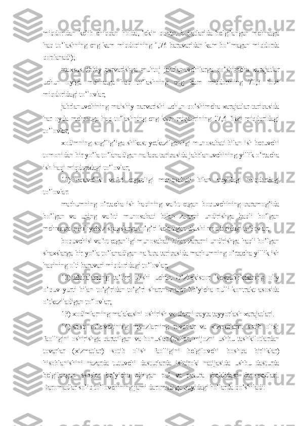 miqdoridan   kelib   chiqqan   holda,   lekin   qonun   hujjatlarida   belgilangan   mehnatga
haq to’lashning eng kam miqdorining 1,76 baravaridan kam bo’lmagan miqdorda
qoplanadi);
maxsus   tibbiy   parvarishga   muhtoj   jabrlanuvchilarga   qo’shimcha   xarajatlar
uchun   oyiga   mehnatga   haq   to’lashning   eng   kam   miqdorining   70,3   foizi
miqdoridagi to’lovlar;
jabrlanuvchining   maishiy   parvarishi   uchun   qo’shimcha   xarajatlar   tariqasida
har   oyda   mehnatga   haq   to’lashning   eng   kam   miqdorining   17,6   foizi   miqdoridagi
to’lovlar;
xodimning sog’lig’iga shikast yetkazilganligi munosabati bilan ish beruvchi
tomonidan bir yo’la to’lanadigan nafaqa tariqasida jabrlanuvchining yillik o’rtacha
ish haqi miqdoridagi to’lovlar;
11)   boquvchisi   vafot   etganligi   munosabati   bilan   quyidagi   miqdordagi
to’lovlar:
marhumning   o’rtacha   ish   haqining   vafot   etgan   boquvchining   qaramog’ida
bo’lgan   va   uning   vafoti   munosabati   bilan   zararni   undirishga   haqli   bo’lgan
mehnatga qobiliyatsiz shaxslarga to’g’ri keladigan ulushi miqdoridagi to’lovlar;
boquvchisi vafot etganligi munosabati bilan zararni undirishga haqli bo’lgan
shaxslarga bir yo’la to’lanadigan nafaqa tariqasida marhumning o’rtacha yillik ish
haqining olti baravari miqdoridagi to’lovlar;
12)   talabalarning   ta’lim   olishi   uchun   O’zbekiston   Respublikasining   oliy
o’quv   yurti   bilan   to’g’ridan-to’g’ri   shartnomalar   bo’yicha   pulli-kontrakt   asosida
o’tkaziladigan to’lovlar;
13)   xodimlarning malakasini oshirish va ularni qayta tayyorlash xarajatlari.
14)   soliq   to’lovchining   mijozlarning   tovarlar   va   xizmatlarni   sotib   olish
faolligini   oshirishga   qaratilgan   va   bonuslar   (ballar,   mijozni   ushbu   tashkilotlardan
tovarlar   (xizmatlar)   sotib   olish   faolligini   belgilovchi   boshqa   birliklar)
hisoblanishini   nazarda   tutuvchi   dasturlarda   ishtiroki   natijasida   ushbu   dasturda
belgilangan   asoslar   bo’yicha   olingan   pul   va   natura   shaklidagi   daromadlari.
Daromadlar soliq to’lovchining jami daromadiga quyidagi hollarda qo’shiladi: 