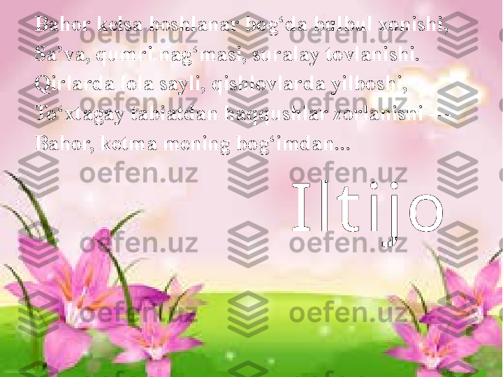 Ilt ijoBahor kelsa boshlanar bog‘da bulbul xonishi, 
Sa’va, qumri nag‘masi, suralay tovlanishi. 
Qirlarda lola sayli, qishlovlarda yilboshi, 
To‘xtagay tabiatdan haqqushlar zorlanishi — 
Bahor, ketma mening bog‘imdan .. . 