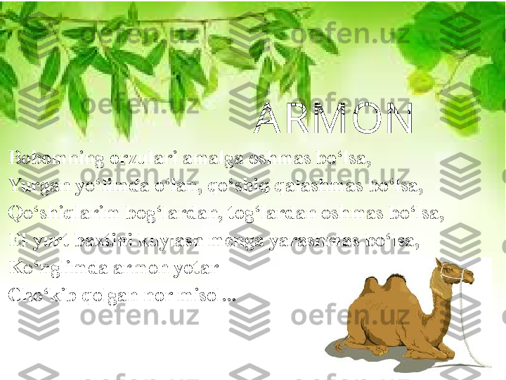   ARMON
Bobomning orzulari amalga oshmas bo‘lsa, 
Yurgan yo‘limda o‘lan, qo‘shiq qalashmas bo‘lsa, 
Qo‘shiqlarim bog‘lardan, tog‘lardan oshmas bo‘lsa, 
El-yurt baxtini kuylash menga yarashmas bo‘lsa, 
Ko‘nglimda armon yotar 
Cho‘kib qolgan nor misol... 