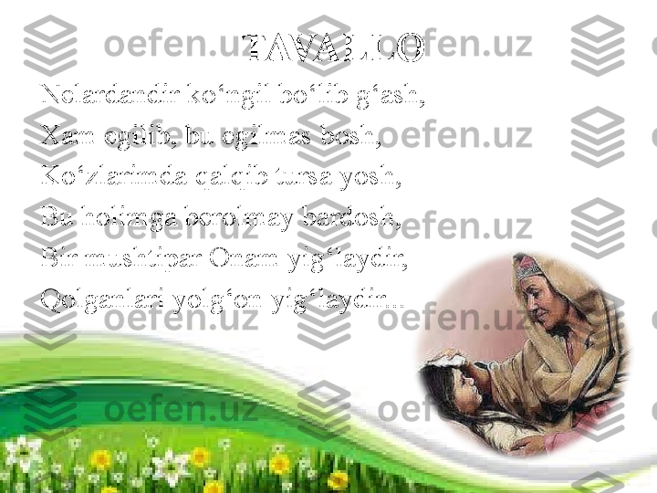   TAVALLO
Nelardandir ko‘ngil bo‘lib g‘ash, 
Xam egilib, bu egilmas bosh, 
Ko‘zlarimda qalqib tursa yosh, 
Bu holimga berolmay bardosh,
Bir mushtipar Onam yig‘laydir,
Qolganlari yolg‘on yig‘laydir... 