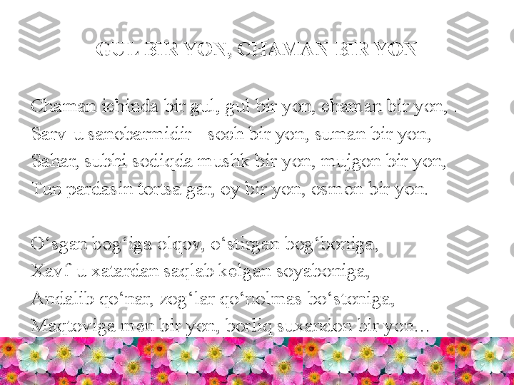 GUL BIR YON, CHAMAN BIR YON
Chaman ichinda bir gul, gul bir yon, chaman bir yon, .
Sarv-u sanobarmidir - soch bir yon, suman bir yon, 
Sahar, subhi sodiqda mushk bir yon, mujgon bir yon, 
Tun pardasin tortsa gar, oy bir yon, osmon bir yon.
O‘sgan bog‘iga olqov, o‘stirgan bog‘boniga, 
Xavf-u xatardan saqlab kelgan soyaboniga, 
Andalib qo‘nar, zog‘lar qo‘nolmas bo‘stoniga, 
Maqtoviga men bir yon, borliq suxandon bir yon… 