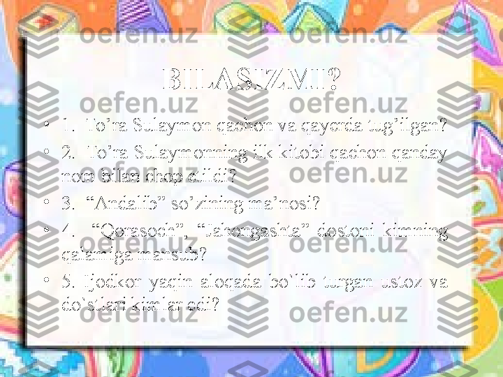   BILASIZMI? 
•
1.  To’ra Sulaymon qachon  va  qayerda tug’il gan ?
•
2.  To’ra Sulaymonning ilk kitobi qachon qanday 
nom bilan chop etildi?    
•
3 .  “Andalib” so’zining ma’nosi?
•
4 .    “Qorasoch”,  “Jahongashta”  dostoni  kimning 
qalamiga mansub?    
•
5.  Ijodkor  yaqin  aloqada  bo`lib  turgan  ustoz  va 
do`stlari kimlar edi? 