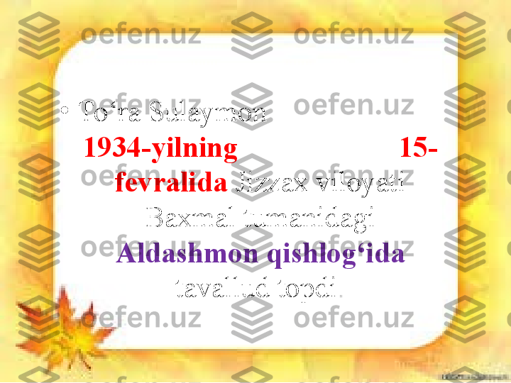 •
To‘ra Sulaymon                         
1934-yilning                      15-
fevralida  Jizzax viloyati 
Baxmal tumanidagi 
Aldashmon qishlog‘ida 
tavallud topdi. 