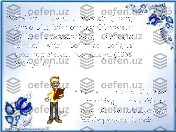 •
Toshkent  Davlat  universiteti  (hozirgi 
Mirzo  Ulug‘bek  nomidagi  O‘zbekiston 
Milliy  universiteti)ning  filologiya 
fakulteti  sirtqi  bo‘limida  b o‘lg‘usi 
shoir ham o‘qiydi, ham ishlaydi (1958 -
1964-yillar). 
•
O‘qishni  bitirib,  Guliston 
tumanidagi  maktablarda 
ona  tili  va  adabiyotidan 
bolalarga saboq beradi. 