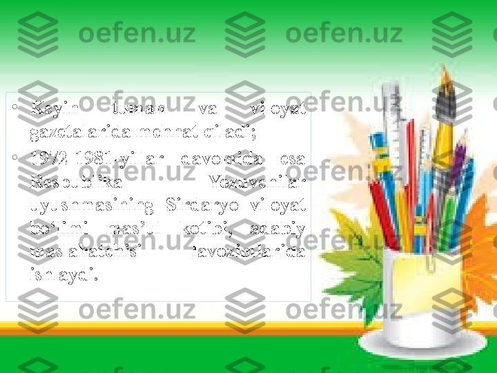 •
Keyin  tuman  va  viloyat 
gazetalarida mehnat qiladi ;
•
1972-1981-yillar  davomida  esa 
Respublika  Yozuvchilar 
uyushmasining  Sirdaryo  viloyat 
bo‘limi  mas’ul  kotibi,  adabiy 
maslahatchisi  lavozimlarida 
ishlaydi. 