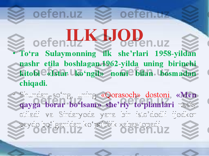 ILK IJOD
•
To‘ra  Sulaymonning  ilk  she’rlari  1958-yildan 
nashr  etila  boshlagan.1962-yilda  uning  birinchi 
kitobi  «Istar  ko‘ngil»  nomi  bilan  bosmadan 
chiqadi. 
•
Shundan  so‘ng,  uning  «Qorasoch»  dostoni ,  «Men 
qayga  borar  bo‘lsam»  she’riy  to‘plamlari   nashr 
etiladi  va  Sirdaryoda  yana  bir  iste’dodli  ijodkor 
paydo bo‘lganidan ko‘pchilik xabar topadi. 