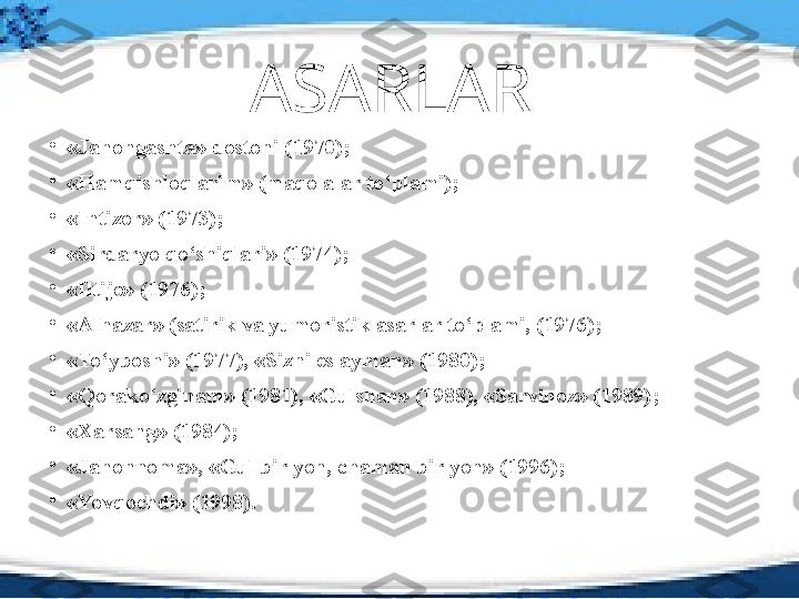 ASARLAR 
•
«Jahongashta» dostoni (1970) ;
•
«Hamqishloqlarim» (maqolalar to‘plami) ;
•
«Intizor» (1973) ;
•
«Sirdaryo qo‘shiqlari» (1974) ;
•
«Iltijo» (1976) ;
•
«Alhazar» (satirik va yumoristik asarlar to‘plami, (1976) ;
•
«To‘yboshi» (1977), «Sizni eslayman» (1980) ;
•
«Qorako‘zginam» (1981), «Gulshan» (1988), «Sarvinoz» (1989) ;
•
«Xarsang» (1984) ;
•
«Jahonnoma», «Gul bir yon, chaman bir yon» (1996) ;
•
«Yovqochdi» (1998) . 