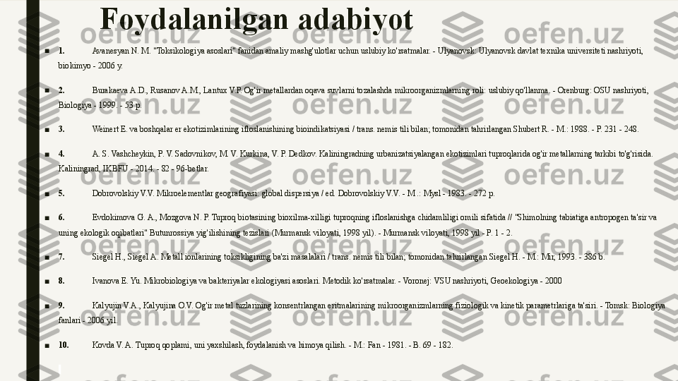 Foydalanilgan adabiyot
■
1.   Avanesyan N. M. "Toksikologiya asoslari" fanidan amaliy mashg'ulotlar uchun uslubiy ko'rsatmalar. - Ulyanovsk: Ulyanovsk davlat texnika universiteti nashriyoti, 
biokimyo - 2006 y.
■
2.   Burakaeva A.D., Rusanov A.M., Lantux V.P. Og'ir metallardan oqava suvlarni tozalashda mikroorganizmlarning roli: uslubiy qo'llanma. - Orenburg: OSU nashriyoti, 
Biologiya - 1999. - 53 p.
■
3.   Weinert E. va boshqalar er ekotizimlarining ifloslanishining bioindikatsiyasi / trans. nemis tili bilan; tomonidan tahrirlangan Shubert R. - M.: 1988. - P. 231 - 248.
■
4.   A. S. Vashcheykin, P. V. Sadovnikov, M. V. Kurkina, V. P. Dedkov. Kaliningradning urbanizatsiyalangan ekotizimlari tuproqlarida og'ir metallarning tarkibi to'g'risida. 
Kaliningrad, IKBFU - 2014. - 82 - 96-betlar.
■
5.   Dobrovolskiy V.V. Mikroelementlar geografiyasi: global dispersiya / ed. Dobrovolskiy V.V. - M .: Mysl - 1983. - 272 p.
■
6.   Evdokimova G. A., Mozgova N. P. Tuproq biotasining bioxilma-xilligi tuproqning ifloslanishga chidamliligi omili sifatida // "Shimolning tabiatiga antropogen ta'sir va 
uning ekologik oqibatlari" Butunrossiya yig'ilishining tezislari (Murmansk viloyati, 1998 yil). - Murmansk viloyati, 1998 yil - P. 1 - 2.
■
7.   Siegel H., Siegel A. Metall ionlarining toksikligining ba'zi masalalari / trans. nemis tili bilan; tomonidan tahrirlangan Siegel H. - M.: Mir, 1993. - 386 b.
■
8.   Ivanova E. Yu. Mikrobiologiya va bakteriyalar ekologiyasi asoslari. Metodik ko'rsatmalar. - Voronej: VSU nashriyoti, Geoekologiya - 2000
■
9.   Kalyujin V.A., Kalyujina O.V. Og'ir metal tuzlarining konsentrlangan eritmalarining mikroorganizmlarning fiziologik va kinetik parametrlariga ta'siri. - Tomsk: Biologiya 
fanlari - 2006 yil.
■
10.   Kovda V. A. Tuproq qoplami, uni yaxshilash, foydalanish va himoya qilish. - M.: Fan - 1981. - B. 69 - 182.
  