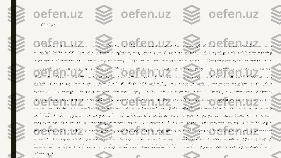 Kirish
 
■
Ruxning  manbai  ruda  bo'lib,  u  odatda  sulfid  holatida  bo'ladi  va  rux  asosan  sfalerit  (ZnS)  bilan  ifodalanadi.  Rudalar  har  doim 
murakkab  bo'lib,  tarkibida  ruxdan  tashqari  qo'rg'oshin,  mis,  temir,  kumush  va  boshqalar  mavjud.Dunyodagi  sink  ishlab  chiqarishning 
taxminan  50%  temir  mahsulotlarini  zangdan  himoya  qilish  uchun  ularni  qoplash  uchun  ishlatiladi.Qotishmalarni  ishlab  chiqarish  uchun 
dunyodagi  jami  rux  ishlab  chiqarishning  30%  dan  ortig'i  ishlatiladi.  Ruxning  mis  va  qalay  bilan  qotishmasi  bronza  deb  ataladi. 
Mashinasozlikda  bronzaning  har  xil  turlari  keng  qo'llaniladi.  Ruxning  mis  va  nikel  bilan  qotishmalari  kupronikel  va  nikel  kumush  deb 
ataladi.  Kumush  va  oltin  bilan  qotishmalar  hosil  qilish  qobiliyati  tufayli  rux  metallurgiyada  qimmatbaho  metallarni  olish  uchun 
ishlatiladi.Rux  changi  oltin  va  kumushni  gidrometallurgiya  usulida  olinganda  eritmalardan  cho’ktirish,  rux  eritmalarini  elektroliz 
qilishdan  oldin  eritmalarni  mis  va  kadmiydan  tozalash  uchun  ishlatiladi.Sink  oksidi  kauchuk  ishlab  chiqarish  va  qayta  ishlashda  keng 
qo'llaniladi. Bu rezina shinalar va boshqa bir qator rezina mahsulotlar sifatini yaxshilaydi. 0 S 
haroratda kukun shlakini olish uchun amalga 
oshiriladi.  Shlakning  yuqori  dispersiyasi  uning  sulfat  kislota  eritmasida  tez  va  to'liq  yuvilishiga  yordam  beradi.Qovurish  -  sink  xom 
ashyosini  issiqlik  bilan  ishlov  berishning  heterojen  jarayoni.  Bu  jarayon  sulfidli  xom  ashyoni  oksidlanishning  asosiy  usuli  bo'lib  kelgan 
va  shunday  bo'lib  qoladi. Qovurishning  asosiy  vazifasi  tez,  to'liq  va  eng  kam  xarajat  bilan  sink  sulfidini  sink  oksidiga  aylantirishdir, 
undan  sinkni  qayta  tiklash  yanada  oqilona.  Bunday  holda,  shlak  shunday  holatda  olinishi  kerakki,  u  texnologiyaning  keyingi 
bosqichlarini amalga oshirish uchun eng qulay bo'ladi va pirovardida butun ishlab chiqarishning yuqori texnik-iqtisodiy ko'rsatkichlarini 
ta'minlaydi. 