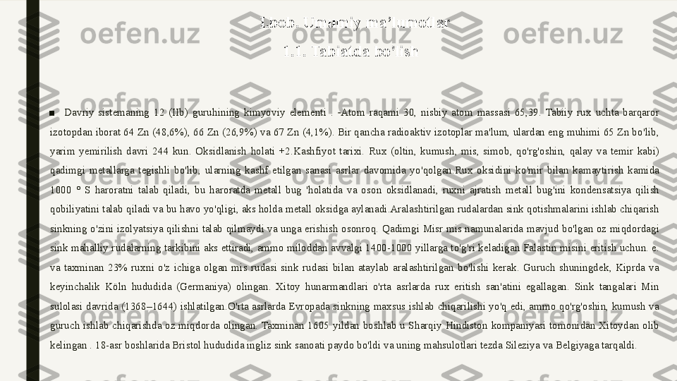 I.bob. Umumiy ma’lumotlar
 1.1. Tabiatda bo'lish
■
Davriy  sistemaning  12  (IIb)  guruhining  kimyoviy  elementi  .  Atom  raqami  30,  nisbiy  atom  massasi  65,39.  Tabiiy  rux  uchta  barqaror 	
‑
izotopdan iborat 64 Zn (48,6%), 66 Zn (26,9%) va 67 Zn (4,1%). Bir qancha radioaktiv izotoplar ma'lum, ulardan eng muhimi 65 Zn bo'lib, 
yarim  yemirilish  davri  244  kun.  Oksidlanish  holati  +2.Kashfiyot  tarixi.  Rux  (oltin,  kumush,  mis,  simob,  qo'rg'oshin,  qalay  va  temir  kabi) 
qadimgi  metallarga  tegishli  bo'lib,  ularning  kashf  etilgan  sanasi  asrlar  davomida  yo'qolgan.Rux  oksidini  ko'mir  bilan  kamaytirish  kamida 
1000  °  S  haroratni  talab  qiladi,  bu  haroratda  metall  bug  'holatida  va  oson  oksidlanadi,  ruxni  ajratish  metall  bug'ini  kondensatsiya  qilish 
qobiliyatini talab qiladi va bu havo yo'qligi, aks holda metall oksidga aylanadi.Aralashtirilgan rudalardan sink qotishmalarini ishlab chiqarish 
sinkning o'zini izolyatsiya qilishni talab qilmaydi va unga erishish osonroq. Qadimgi Misr mis namunalarida mavjud bo'lgan oz miqdordagi 
sink mahalliy rudalarning tarkibini aks ettiradi, ammo miloddan avvalgi 1400-1000 yillarga to'g'ri keladigan Falastin misini eritish uchun. e. 
va  taxminan  23%  ruxni  o'z  ichiga  olgan  mis  rudasi  sink  rudasi  bilan  ataylab  aralashtirilgan  bo'lishi  kerak.  Guruch  shuningdek,  Kiprda  va 
keyinchalik  Köln  hududida  (Germaniya)  olingan.  Xitoy  hunarmandlari  o'rta  asrlarda  rux  eritish  san'atini  egallagan.  Sink  tangalari  Min 
sulolasi davrida (1368–1644) ishlatilgan.O'rta asrlarda Evropada sinkning maxsus ishlab chiqarilishi yo'q edi, ammo qo'rg'oshin, kumush va 
guruch  ishlab  chiqarishda  oz  miqdorda  olingan. Taxminan  1605  yildan  boshlab  u  Sharqiy  Hindiston  kompaniyasi  tomonidan  Xitoydan  olib 
kelingan . 18-asr boshlarida Bristol hududida ingliz sink sanoati paydo bo'ldi va uning mahsulotlari tezda Sileziya va Belgiyaga tarqaldi. 