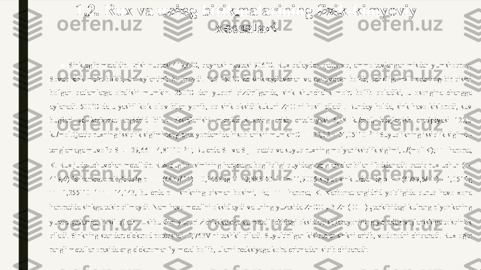 1.2 .  Rux va uning birikmalarining fizik-kimyoviy 
xossalari
■
Sink og'ir metaldir.  Erish nuqtasi  419,4˚C, qaynash nuqtasi 906˚C. Rux qalaydan qattiqroq, ammo tavlangan misdan yumshoqroq. 
Sovuq  sink  mo'rt  bo'lib,  uni  aylantirib  bo'lmaydi.  100-150˚C  da  sink  egiluvchan  va  egiluvchan  bo'lib,  qalinligi  millimetrning  bir  qismi 
bo'lgan  qatlamlarga  o'ralishi  mumkin.  250˚C  dan  yuqori  qizdirilganda,  sink  shunchalik  mo'rt  bo'lib  qoladiki,  u  osongina  changga 
aylanadi.  500˚C  da  u  yashil-ko'k  olov  bilan  yonib,  oq  sink  oksidi  kukuni  ZnO  ni  hosil  qiladi  .  Bunday  holda,  sink  havo  kislorodi,  suv 
bug'lari  va  karbonat  angidrid  bilan  oksidlanishi  mumkin.Ruxning  erish  entalpiyasi  6,18  kJ/mol,  bug'lanish  entalpiyasi  122,0 
kJ/mol.Qattiq ruxning issiqlik sig'imi tenglama yordamida hisoblanishi mumkinC 
T  = 22,13 + 11,05˙10  -3 
T   Suyuqlikning issiqlik sig'imi - 
tenglamaga muvofiq   S 
F  = 29,66 + 4,81˙10  -3 
T,   Bu erda S 
T  va S 
J  – qattiq va suyuq ruxning molyar issiqlik sig'imi, J/(mol˙K);   T - harorat, 
K.   Rux juda uchuvchan metalldir. Rux bug'i bosimining haroratga bog'liqligi quyidagi tenglamalar bilan ifodalanadi:   qattiq rux uchun (0–
419,4) ˚S harorat oralig’ida   lg p = – (6839/ T ) – 0,1458 lg T – 2,883˙10  -4 
T + 11,9005   suyuq sink uchun   lg p = – (6789,5/ T ) – 1,051 lg 
T  -  1,255˙10  -4 
T  +  14,143,   bu  erda  p  -  sinkning  qisman  bosimi,  Pa;     T  -  harorat,  K.   Karbonat  angidrid  yo'qligida  quruq  havo  xona 
haroratida sinkga ta'sir qilmaydi. Nam havo metallni oksidlaydi va uning yuzasida ZnCO 
3˙  3 Zn ( OH ) 
2  tarkibidagi kulrang plyonkaning 
yupqa qatlamini hosil qiladi .   Ushbu film yuqori zichlikka ega va metall ichidagi oksidlanish jarayonining yanada rivojlanishiga to'sqinlik 
qiladi.   Sinkning standart elektrod potensiali -0,763V ni tashkil qiladi.   Suyultirilgan kislotalar sinkni eritib, vodorodni chiqaradi. Rux og'ir 
rangli metallar orasida eng elektromanfiy metal bo'lib, ularni reaksiyaga ko'ra eritmadan siqib chiqaradi: 