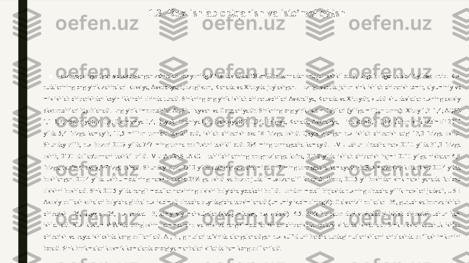 1.3. Rux ishlab chiqarish va iste'mol qilish
 
■
Ruxning o'rganilgan va tasdiqlangan zahiralari dunyoning 70 ta davlatida 350 million tonnadan ortiqni tashkil etadi, unga bo'lgan talab 40 yildan ortiq. Rux 
rudalarining  eng  yirik  zahiralari  Rossiya, Avstraliya,  Qozog'iston,  Kanada  va  Xitoyda  joylashgan.   Hozirgi  vaqtda  jahon  sink  ishlab  chiqarish  temir,  alyuminiy  va 
mis ishlab chiqarishdan keyin ikkinchi o'rinda turadi. Sinkning eng yirik ishlab chiqaruvchilari Avstraliya, Kanada va Xitoydir, xuddi shu davlatlar ruxning asosiy 
eksportchilari hisoblanadi. Eng yirik importchilar AQSh, Tayvan va Germaniyadir.   Sinkning eng yirik iste'molchilari (yiliga million tonna): Xitoy 1,3–1,4; AQSh 
1,1–1,3; Yaponiya  0,7–0,8;  Germaniya  0,4;  Buyuk  Britaniya  0,3;  Frantsiya  0,2–0,24;  Belgiya,  Kanada, Avstraliya,  Hindiston  0,1–0,17.   Jahon  sink  iste'moli  2010 
yilda  5,4  foizga  kamayib,  10,5  million  tonnani  tashkil  etdi,  ishlab  chiqarish  esa  18  foizga  oshdi.  Qayta  qilingan  rux  ishlab  chiqarish  atigi  13,2  foizga  oshdi. 
Shunday  qilib,  rux  bozori  2009  yilda  747  ming  tonna  profitsitni  tashkil  etdi.  296  ming  tonnagacha  kamaydi.  LME  uchun  o'rtacha  narx  2010  yilda  31,2  foizga 
oshib,  2170  dollar/tonnani  tashkil  qildi.  METALRESEARCH  tahlilchilarining  prognozlariga  ko‘ra,  2012-yilda  ishlab  chiqarish  hajmi  2010-yilga  nisbatan  6,8 
foizga, iste’mol esa 9,3 foizga oshadi. Shunday qilib, 2012 yilda ruxning ortiqcha miqdori 7 ming tonnagacha kamayadi. [3]Rux narxining ko'tarilishi 2004 yilda 
boshlangan.  2004  yilda  ushbu  metalning  narxi  o'rtacha  23%  ga  oshdi  va  bozor  juda  "muvozanatli"  ko'rindi.  Biroq,  2005  yil  boshidan  sink  narxi  yanada  faolroq 
o'sishni  boshladi.  Sink  2005  yilda  rangli  metallar  narxining  o'sishi  bo'yicha  yetakchi  bo'ldi.  London  metall  birjasida  ruxning  o'rtacha  yillik  narxlari  jadvali,  USB 
Asosiy qo'llash sohalari bo'yicha global rux iste'moli o'rtacha quyidagicha taqsimlanadi (umumiy iste'molning%): Galvanizli po'latlar - 36, guruch va bronza ishlab 
chiqarish  -  26,  quyma  -  26,  rux  prokat  -  3,  kimyoviy  mahsulotlar  (shu  jumladan,  rux  oqlash)  -6.5.   Sink  bir  qator  dori  vositalarini  ishlab  chiqarish  uchun  ham 
ishlatiladi.  Rux  kukuni  shaklida  qo'rg'oshin,  qimmatbaho  va  boshqa  rangli  metallar  ishlab  chiqarishda  reaktiv  sifatida  ishlatiladi.  Sink  oksidi  kauchuk  ishlab 
chiqarish va qayta ishlashda keng qo'llaniladi. A-, b-, g-nurlari ta sirida alangalanadigan rux sulfid uni barcha turdagi nurlanishlarni aniqlashda qo llash imkonini ʼ ʻ
beradi. Sink birikmalari kosmik kemalarda energiya manbalari sifatida ham keng qo'llaniladi.  