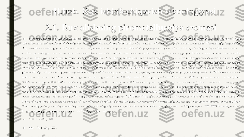 II.bob. Rux ishlab chiqarish texnologiyasi 
2.1. Rux olishning pirometallurgiya sxemasi
■
Konsentratlardan  rux  olish  uchun  ikkita  usul  qo'llaniladi:  pirometallurgik  (distillatsiya)  va  gidrometallurgik  (elektrolitik).   Pirometallurgiya  jarayonlari  yuqori  harorat  sharoitida  qizdirish  yo‘li  bilan 
ruda va kontsentratlarni qayta ishlashni o‘z ichiga oladi. Shuning uchun bu rudani qayta ishlash usullari ba'zan metallarni olish uchun olov yoki quruq usullar deb ataladi.   Pirometallurgiya jarayonlaridan 
farqli  ravishda  gidrometallurgiya  usullari  rudalardan  metallarni,  konsentratlar  va  turli  yarim  mahsulotlarni  kimyoviy  reagentlarning  suvli  eritmalari  bilan  ajratib  olishga,  so‘ngra  eritmalardan  metallarni 
cho‘ktirishga  asoslangan.  Ba'zan  bu  usullar  nam  deb  ataladi.   Rux  sanoati  metall  rux  olish  uchun  ikkala  usuldan  ham  foydalanadi.  Pirometallurgiya  yoki  distillash  usulida  rux  konsentratlari  oldindan 
qovuriladi,  ko'mir  bilan  aralashtiriladi  va  maxsus  retort  pechlarida  isitiladi.  Yuqori  harorat  va  ko'mir  ta'sirida  sink  bug'  shaklida  bug'lanadi.  Bug'lar  kondensatorlar  deb  ataladigan  idishlarda  ushlanib, 
sovutilib, suyuq sinkga aylanadi.   Ruxni pirometallurgik qayta ishlash natijasida ikkita asosiy mahsulot olinadi: metall rux va qattiq qoldiq - "rimming". Distillash usuli gidrometallurgiya usulidan qadimgi 
hisoblanadi.  Ushbu  usul  bilan  olingan  past  sifatli  sink  turli  xil  aralashmalar  bilan  ifloslangan.  Spirtli  ichimliklar  zavodlarida  ish  sharoitlari  og'ir  va  ishlab  chiqarish  xarajatlari  yuqori.    Rux  olishning 
gidrometallurgiya usuli pirometallurgiyaga qaraganda kechroq paydo bo'ldi, ammo qisqa vaqt ichida bu usul, ayniqsa, arzon elektr energiyasi bo'lgan joylarda keng tarqaldi.   Sulfidli konsentratlardan rux 
olishning  sanoat  usullari  rux  sulfid  va  rux  oksidining  xossalari  bilan  belgilanadi.  ZnS  va  ZnO  o'tga  chidamli.  Shunday  qilib,  ZnS  atmosfera  bosimida  1200˚S  dan  yuqori  haroratda  sublimlanadi,  lekin 
2000˚S gacha erimaydi va ZnO ˜1975˚S haroratda eriydi. Shuning uchun ZnO ni hosil qilish uchun ZnS oksidlanishi yuqori haroratlarda materialning dispers qattiq holatini saqlab qolish hisobiga yuqori 
tezlikda amalga oshirilishi mumkin. Rux sulfidining oksidlanish jarayoni ekzotermik bo'lib, etarlicha yuqori haroratlarda yoqilg'i talab qilmaydi (issiqlik chiqarish tezligi reaksiya issiqligi tufayli haroratni 
saqlab  turish  uchun  etarli)  va  hatto  jarayonni  energiya  manbai  sifatida  ishlatishga  imkon  beradi.Sinkni  oksiddan  kamaytirish  juda  ko'p  energiya  talab  qiladi.  Shuning  uchun,  pirometallurgik  qaytarilish 
yuqori  haroratda  va  qaytaruvchi  vosita  bo'lgan  CO  ning  yuqori  konsentratsiyasida  amalga  oshiriladi.  Elektrolitik  pasayish,  shuningdek,  yuqori  quvvat  sarfi  bilan  bog'liq  va  sinkning  chiqishi  kuchlanishi 
boshqa og'ir rangli metallarga qaraganda ancha yuqori. Tarixiy jihatdan birinchi usul pirometallurgiya edi. Rux xomashyosini pirometallurgiya usulida qayta ishlash texnologik sxemasi rasmda keltirilgan. 
2.Usul texnologiyasi va jarayonning apparat dizayni ruxni oksiddan olishning o'ziga xos xususiyatlari bilan bog'liq. Rux oksidining uglerod metalli va CO ga kamayishi 1000-1200˚S haroratda, ya'ni hosil 
bo'lgan sinkning qaynash nuqtasidan yuqorida sodir bo'ladi.   Qayta tiklash reaktsiyalari:
■ ZnO  +  C  ↔  Zn 
g  +  CO
■ ZnO  +  CO  ↔  Zn 
g  +  CO 
2 