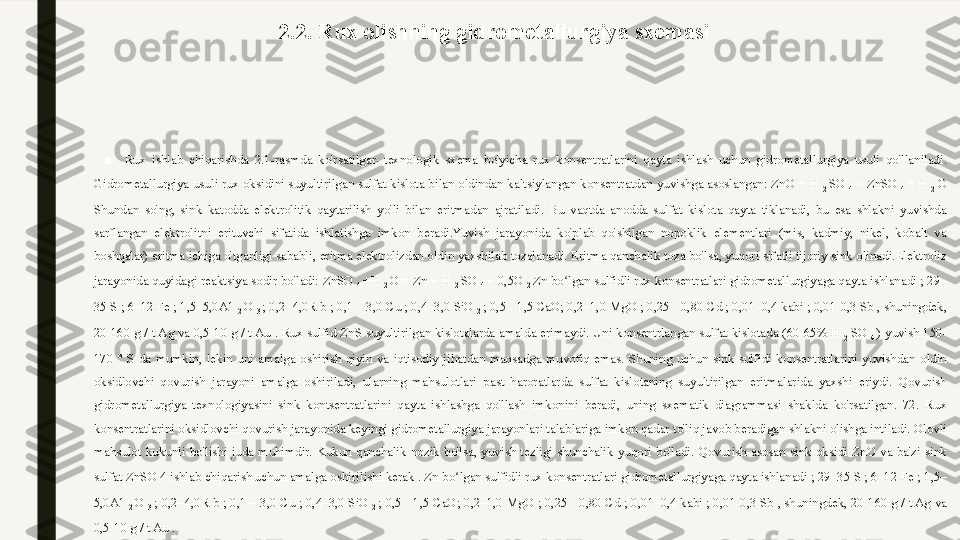 2.2. Rux olishning gidrometallurgiya sxemasi
 
■
Rux  ishlab  chiqarishda  2.1-rasmda  ko'rsatilgan  texnologik  sxema  bo'yicha  rux  konsentratlarini  qayta  ishlash  uchun  gidrometallurgiya  usuli  qo'llaniladi.  
Gidrometallurgiya usuli rux oksidini suyultirilgan sulfat kislota bilan oldindan kaltsiylangan konsentratdan yuvishga asoslangan:   ZnO + H 
2  SO 
4  = ZnSO 
4  + H 
2  O  
Shundan  so'ng,  sink  katodda  elektrolitik  qaytarilish  yo'li  bilan  eritmadan  ajratiladi.  Bu  vaqtda  anodda  sulfat  kislota  qayta  tiklanadi,  bu  esa  shlakni  yuvishda 
sarflangan  elektrolitni  erituvchi  sifatida  ishlatishga  imkon  beradi.Yuvish  jarayonida  ko'plab  qo'shilgan  nopoklik  elementlari  (mis,  kadmiy,  nikel,  kobalt  va 
boshqalar) eritma ichiga o'tganligi sababli, eritma elektrolizdan oldin yaxshilab tozalanadi. Eritma qanchalik toza bo'lsa, yuqori sifatli tijoriy sink olinadi.Elektroliz 
jarayonida quyidagi reaktsiya sodir bo'ladi:   ZnSO 
4  +H 
2  O = Zn + H 
2  SO 
4  + 0,5O 
2   Zn bo lgan sulfidli rux konsentratlari gidrometallurgiyaga qayta ishlanadi ; 29–ʻ
35 S ; 6–12 Fe ; 1,5–5,0A1 
2  O 
3  ; 0,2–4,0R b ; 0,1 – 3,0 Cu ; 0,4–3,0 SiO 
2  ; 0,5 - 1,5 CaO; 0,2–1,0   MgO ; 0,25 - 0,80 Cd ; 0,01–0,4 kabi ; 0,01-0,3 Sb , shuningdek, 
20-160 g / t Ag va 0,5-10 g / t Au .   Rux sulfid  ZnS  suyultirilgan kislotalarda amalda erimaydi. Uni konsentrlangan sulfat kislotada (60-65% H 
2  SO 
4  ) yuvish 150-
170  °  S  da  mumkin,  lekin  uni  amalga  oshirish  qiyin  va  iqtisodiy  jihatdan  maqsadga  muvofiq  emas.  Shuning  uchun  sink  sulfidi  konsentratlarini  yuvishdan  oldin 
oksidlovchi  qovurish  jarayoni  amalga  oshiriladi,  ularning  mahsulotlari  past  haroratlarda  sulfat  kislotaning  suyultirilgan  eritmalarida  yaxshi  eriydi.  Qovurish 
gidrometallurgiya  texnologiyasini  sink  kontsentratlarini  qayta  ishlashga  qo'llash  imkonini  beradi,  uning  sxematik  diagrammasi  shaklda  ko'rsatilgan.  72.   Rux 
konsentratlarini oksidlovchi qovurish jarayonida keyingi gidrometallurgiya jarayonlari talablariga imkon qadar to'liq javob beradigan shlakni olishga intiladi. Olovli 
mahsulot  kukunli  bo'lishi  juda  muhimdir.  Kukun  qanchalik  nozik  bo'lsa,  yuvish  tezligi  shunchalik  yuqori  bo'ladi.  Qovurish  asosan  sink  oksidi  ZnO  va  ba'zi  sink 
sulfat ZnSO 4 ishlab chiqarish
  uchun amalga oshirilishi kerak .   Zn bo lgan sulfidli rux konsentratlari gidrometallurgiyaga qayta ishlanadi ; 29–35 S ; 6–12 Fe ; 1,5–	
ʻ
5,0A1 
2  O 
3  ; 0,2–4,0R b ; 0,1 – 3,0 Cu ; 0,4–3,0 SiO 
2  ; 0,5 - 1,5 CaO; 0,2–1,0   MgO ; 0,25 - 0,80 Cd ; 0,01–0,4 kabi ; 0,01-0,3 Sb , shuningdek, 20-160 g / t Ag va 
0,5-10 g / t Au . 