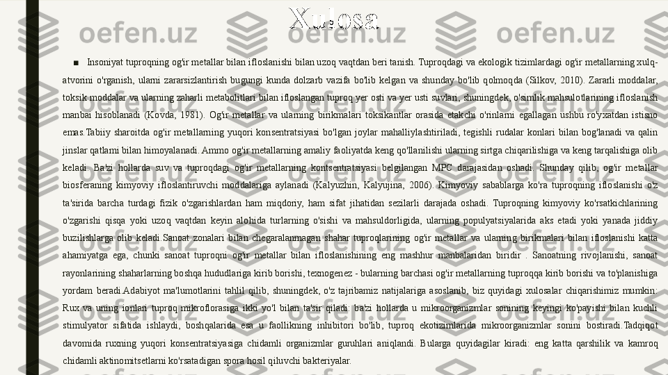 Xulosa
■
Insoniyat tuproqning og'ir metallar bilan ifloslanishi bilan uzoq vaqtdan beri tanish. Tuproqdagi va ekologik tizimlardagi og'ir metallarning xulq-
atvorini  o'rganish,  ularni  zararsizlantirish  bugungi  kunda  dolzarb  vazifa  bo'lib  kelgan  va  shunday  bo'lib  qolmoqda  (Silkov,  2010).  Zararli  moddalar, 
toksik moddalar va ularning zaharli metabolitlari bilan ifloslangan tuproq yer osti va yer usti suvlari, shuningdek, o'simlik mahsulotlarining ifloslanish 
manbai  hisoblanadi  (Kovda,  1981).  Og'ir  metallar  va  ularning  birikmalari  toksikantlar  orasida  etakchi  o'rinlarni  egallagan  ushbu  ro'yxatdan  istisno 
emas.Tabiiy  sharoitda  og'ir  metallarning  yuqori  konsentratsiyasi  bo'lgan  joylar  mahalliylashtiriladi,  tegishli  rudalar  konlari  bilan  bog'lanadi  va  qalin 
jinslar qatlami bilan himoyalanadi. Ammo og'ir metallarning amaliy faoliyatda keng qo'llanilishi ularning sirtga chiqarilishiga va keng tarqalishiga olib 
keladi.  Ba'zi  hollarda  suv  va  tuproqdagi  og'ir  metallarning  kontsentratsiyasi  belgilangan  MPC  darajasidan  oshadi.  Shunday  qilib,  og'ir  metallar 
biosferaning  kimyoviy  ifloslantiruvchi  moddalariga  aylanadi  (Kalyuzhin,  Kalyujina,  2006).  Kimyoviy  sabablarga  ko'ra  tuproqning  ifloslanishi  o'z 
ta'sirida  barcha  turdagi  fizik  o'zgarishlardan  ham  miqdoriy,  ham  sifat  jihatidan  sezilarli  darajada  oshadi.  Tuproqning  kimyoviy  ko'rsatkichlarining 
o'zgarishi  qisqa  yoki  uzoq  vaqtdan  keyin  alohida  turlarning  o'sishi  va  mahsuldorligida,  ularning  populyatsiyalarida  aks  etadi  yoki  yanada  jiddiy 
buzilishlarga  olib  keladi.Sanoat  zonalari  bilan  chegaralanmagan  shahar  tuproqlarining  og'ir  metallar  va  ularning  birikmalari  bilan  ifloslanishi  katta 
ahamiyatga  ega,  chunki  sanoat  tuproqni  og'ir  metallar  bilan  ifloslanishining  eng  mashhur  manbalaridan  biridir  .  Sanoatning  rivojlanishi,  sanoat 
rayonlarining shaharlarning boshqa hududlariga kirib borishi, texnogenez - bularning barchasi og'ir metallarning tuproqqa kirib borishi va to'planishiga 
yordam  beradi.Adabiyot  ma'lumotlarini  tahlil  qilib,  shuningdek,  o'z  tajribamiz  natijalariga  asoslanib,  biz  quyidagi  xulosalar  chiqarishimiz  mumkin: 
Rux  va  uning  ionlari  tuproq  mikroflorasiga  ikki  yo'l  bilan  ta'sir  qiladi:  ba'zi  hollarda  u  mikroorganizmlar  sonining  keyingi  ko'payishi  bilan  kuchli 
stimulyator  sifatida  ishlaydi,  boshqalarida  esa  u  faollikning  inhibitori  bo'lib,  tuproq  ekotizimlarida  mikroorganizmlar  sonini  bostiradi.Tadqiqot 
davomida  ruxning  yuqori  konsentratsiyasiga  chidamli  organizmlar  guruhlari  aniqlandi.  Bularga  quyidagilar  kiradi:  eng  katta  qarshilik  va  kamroq 
chidamli aktinomitsetlarni ko'rsatadigan spora hosil qiluvchi bakteriyalar. 