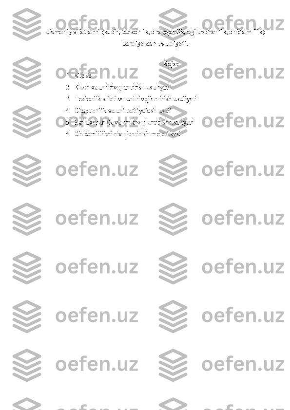 Jismoniy sifatlarni (kuch, tezkorlik, chaqqonlik, egiluvchanlik, chidamlilik)
tarbiyalash uslubiyati.
Reja:
1. Kirish
2. Kuch va uni rivojlantirish usuliyati
3. Tezkorlik sifati va uni rivojlantirish usuliyati
4. Chaqqonlik va uni tarbiyalash usuli
5. Egiluvchanlik va uni rivojlantirish usuliyati
6. Chidamlilikni rivojlantirish metodikasi 