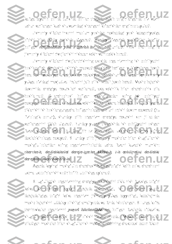 kaftga   tayanib   qo’lda   turishda   qo’llar   tirsakda   bukib   to’g’rilanganda   o’z   vazni
uchun sarflangan kuch shu vazndagi shtangani ko’tarishdan engilroq tuyuladi. 
Jismoniy   sifatlar   insonni   maolum   yoshdan   navbatdagi   yosh   kategoriyasiga
o’tishi   bilan   tabiiy   ravishda   o’zgaradi.   Bunday   o’zgarish   yosh   bilan   bog’liq
bo’lgan   rivojlanishlar   yoki   o’zgarish-lar   deb   tushuniladi.   YOsh   bilan   bog’liq
jismoniy sifatlarni rivojlanishi nisbatan sekin va notekis boradi. 
Jismoniy   sifatlarni   rivojlantirishning   asosida   orga-nizmning   ish   qobiliyatini
boshlang’ich   darajasini   oshirish   maqsadida   oshirib   berilgan   yuklamalarga   javob
bera olishi xususiyati unga javoban reaktsiyasi deb tushuniladi. Organizm jismoniy
yukga o’zidagi mavjud zaHiralarini jalb qilish orqali javob beradi. Mashq bajarish
davomida   energiya   resurs-lari   sarflanadi,   asta-sekinlik   bilan   charchoqhis   qila
boshla-nadi.   CHarchoqhosil   bo’lgan   mashg’ulotdan   so’ng   ish   qobiliyati
pasayganholda qoladi, so’ng u asta sekinlik bilan tiklana boshlaydi. Ish qobiliyatini
tiklanishi ish boshlangungacha bo’lganholatga etib uni ortishi davom etaveradi (bu
fiziologik   qonun),   shunday   qilib   organizm   energiya   resursini   son   jiHat-dan
sarflanganini   tiklab   ulguradi.   Bunday   yuqori   tiklanishda   ish   qobiliyatini   oshgan
fazasi   vujudga   keladi.   Bu   faza   bir   oz   vaqt   ichida   ushlanib   turadi   va   so’ng
dastlabkiholatga   pasayadi.   SHunday   qilib   jismoniy   mashqlar   bilan   shug’ullanish
mashg’u-lotlaridan   so’ng   organizmniholatida   uchta   fazani   kuzatish   mumkin:
charchash,   dastlabkiholat   darajasigacha   tiklanish,   ish   qobiliyatini   dastlabki
darajadan yuqoriroq ortishi. 
Agarda keyingi mashg’ulot charchash fazasiga to’g’ri kelib qolsa charchoqni
ustma-ust to’planishi sodir bo’lib u tolishga aylanadi. 
SHug’ullanish   organizmning   energiya   resurslarini   tikla-nish   fazasiga   to’g’ri
kelsa   ish   qobiliyati   aytarli   darajada   oshmasligi,   ish   qobiliyatini   yuqori
darajadaligiga   to’g’ri   kelsa   organizm   jismoniy   yukga   tayyorligi,   kattahajmda
mashq bajarishni uddalay olishligi amaliyotda va fanda isbotlangan. SHunga ko’ra
trenirovkalar   organizmni   yuqori   ishchanlikka   ega   bo’lgan   fazalarda   o’tkazilsa
shug’ullanganlik   darajasi   doim   o’sishi   kuzatilmoqda.   Masalan,   kuch   talab
qiladigan mashqlar bilan shug’ullanish mashg’ulotlarining chastotasi  qator faktor- 