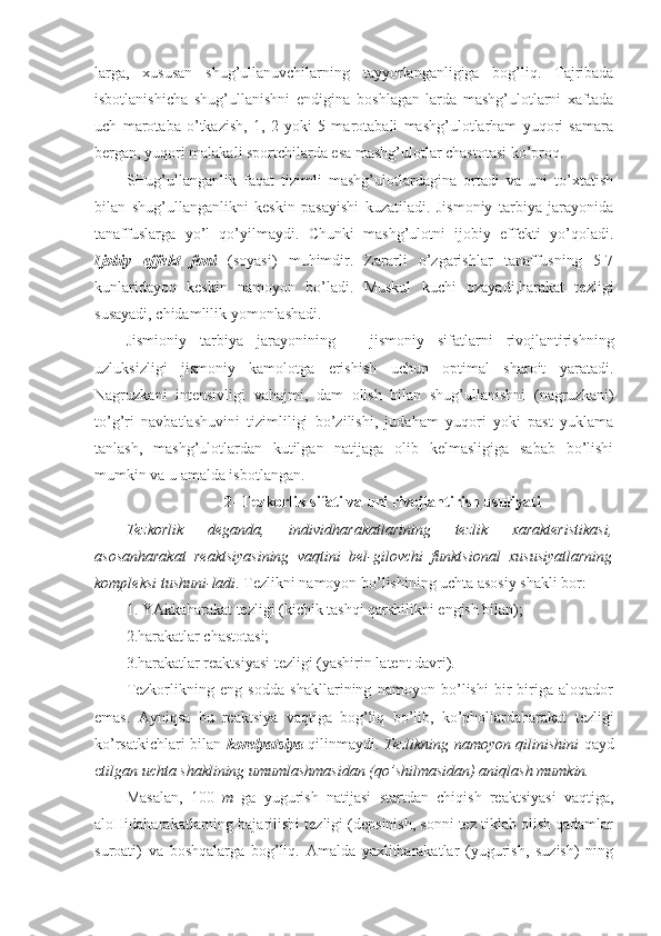 larga,   xususan   shug’ullanuvchilarning   tayyorlanganligiga   bog’liq.   Tajribada
isbotlanishicha   shug’ullanishni   endigina   boshlagan-larda   mashg’ulotlarni   xaftada
uch   marotaba   o’tkazish,   1,   2   yoki   5   marotabali   mashg’ulotlarham   yuqori   samara
bergan, yuqori malakali sportchilarda esa mashg’ulotlar chastotasi ko’proq. 
SHug’ullanganlik   faqat   tizimli   mashg’ulotlardagina   ortadi   va   uni   to’xtatish
bilan   shug’ullanganlikni   keskin   pasayishi   kuzatiladi.   Jismoniy   tarbiya   jarayonida
tanaffuslarga   yo’l   qo’yilmaydi.   Chunki   mashg’ulotni   ijobiy   effekti   yo’qoladi.
Ijobiy   effekt   foni   (soyasi)   muhimdir.   Zararli   o’zgarishlar   tanaffusning   5-7
kunlaridayoq   keskin   namoyon   bo’ladi.   Muskul   kuchi   ozayadi,harakat   tezligi
susayadi, chidamlilik yomonlashadi.
Jismioniy   tarbiya   jarayonining   –   jismoniy   sifatlarni   rivojlantirishning
uzluksizligi   jismoniy   kamolotga   erishish   uchun   optimal   sharoit   yaratadi.
Nagruzkani   intensivligi   vahajmi,   dam   olish   bilan   shug’ullanishni   (nagruzkani)
to’g’ri   navbatlashuvini   tizimliligi   bo’zilishi,   judaham   yuqori   yoki   past   yuklama
tanlash,   mashg’ulotlardan   kutilgan   natijaga   olib   kelmasligiga   sabab   bo’lishi
mumkin va u amalda isbotlangan.
2- Tezkorlik sifati va uni rivojlantirish usuliyati
Tezkorlik   deganda,   individharakatlarining   tezlik   xarakteristikasi,
asosanharakat   reaktsiyasining   vaqtini   bel-gilovchi   funktsional   xususiyatlarning
kompleksi tushuni-ladi . Tezlikni namoyon bo’lishining uchta asosiy shakli bor:
1. YAkkaharakat tezligi (kichik tashqi qarshilikni engish bilan);
2.harakatlar chastotasi;
3.harakatlar reaktsiyasi tezligi (yashirin latent davri).
Tezkorlikning   eng   sodda   shakllarining   namoyon   bo’lishi   bir-biriga   aloqador
emas.   Ayniqsa   bu   reaktsiya   vaqtiga   bog’liq   bo’lib,   ko’phollardaharakat   tezligi
ko’rsatkichlari bilan   korelyatsiya   qilinmaydi.   Tezlikning namoyon qilinishini   qayd
e tilgan uchta shaklining umumlashmasidan (qo’shilmasidan) aniqlash mumkin.
Masalan,   100   m   ga   yugurish   natijasi   startdan   chiqish   reaktsiyasi   vaqtiga,
aloHidaharakatlarning bajarilishi tezligi (depsinish, sonni tez tiklab olish qadamlar
suroati)   va   boshqalarga   bog’liq.   Amalda   yaxlitharakatlar   (yugurish,   suzish)   ning 