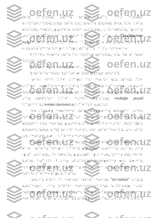 tezligi   to’laharakat   aktining   tezligiga   bog’liq.   Biroq   murakkab
koordinatsionharakatlardagi   tezlik   faqat   tezkorlik   darajasiga   emas,   balki   boshqa
sabablarga,   masalan,   yugurishda   qadam   uzunliligiga,   u   o’z   navbatida,   oyoqning
uzunliligiga   va   depsinish   kuchigaham   bog’liqdir.   SHuning   uchun   yaxlitharakat
tezligi   individning   tezkorligini   qisman   ifodalaydi   xolos.   Aslida   tezkorlikning   eng
sodda shakllarining namoyon bo’layot-ganligini taHlil qila olamiz xolos.
Ko’pincha   maksimal   tezlik   bilan   bajarilayotganharakat-larda   ikki   xil   fazasi
farqlanmoqda:
a) tezlikni oshirib borish (tezlanish, olish) fazasi;
b) tezlikning nisbatan stabillashuvi fazasi (startdagi tezlanish). 
Tezlikni   oshirib   borish   qobiliyati   bilan   masofani   katta   tezlikda   o’tish
qobiliyati  –  tezkorlik namoyon qilishda biri ikkinchisiga bog’liq emas. Juda yuqori
darajada   startdan   chiqish   tezligiga   ega   bo’lib   masofada   tez   yuguraolmasligi   yoki
uning   aksichaham   bo’lishi   mumkin.   Signallarga   reaktsiya   yaxshi
bo’lganiholda,h arakat chastotasi oz  bo’lishiham kuzatiladi.
Psixolofizikaviy   mexanizmlar   tezlik   reaktsiyasining   xarakterini   turlicha
namoyon   bo’lishiga   sababchi   bo’ladi.   Tezlik   namoyon   bo’lishining   bunday
xarakterini   qisqa   masofaga   yugurishda   aniq   ko’rishimiz   mumkin.   Startni   (vaqt
xarakteris-tikasiga   ko’ra)   tez   olish   mumkin,   lekin   tezlikni   masofada   uzoq   ushlab
tura olmasligiga guvoH bo’lishimiz mumkin. 
YUgurish   tezligiharakatni   ko’rsatilgan   xarakteristikasi   bilan   nisbiy   bog’liq
xolos.   Tezlikning   namoyon   bo’lishida   yuguruvchi   qadamining   uzunligi,   uning
oyog’i   uzunligiga,   o’z   navbatida,   yuguruvchi   oyoq   muskullarining   erga   tiranish
kuchiga   bog’liqdir.   SHuning   uchunharakat   reaktsiyasining   vaqt   davomida
namoyon bo’lishiga qarab o’quvchining sprintda o’zini qanday namoyon qilishini
bashorat qilishimiz g’oyatda mushkul. 
Tezkorlik   sifatini   bir   mashqdan   ikkinchi   mashqka   “ ko’chirish ”   qoidada
kuzatilmagan.   Uning   ko’chishi   mashqlarni   bir-biriga   koordinatsiya   nuqtai
nazaridan yaqin o’xshashaligi bo’lsagina namoyon bo’lgan, qolaversa individning
mashqlangan-ligi (shug’ullanganligi) qancha yuqori bo’lsa, bu ko’chish shunchalik 