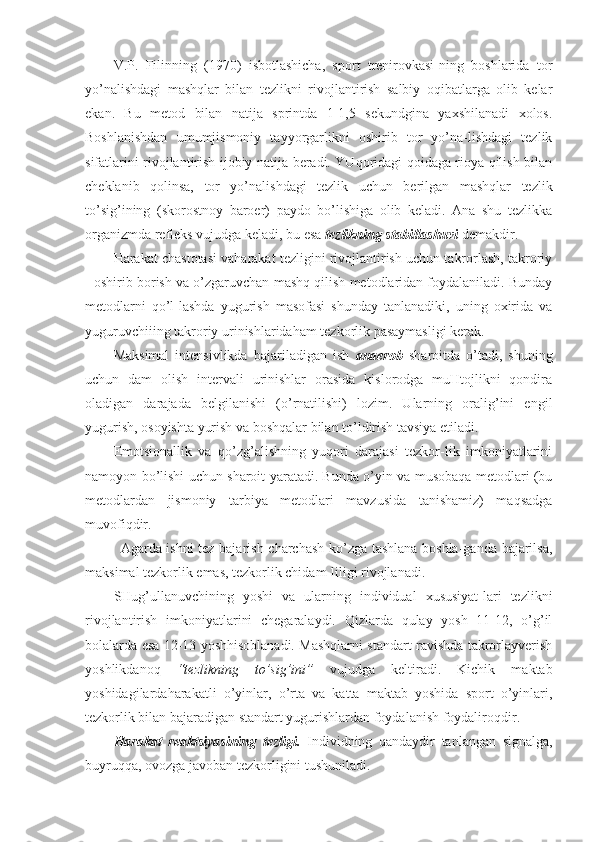 V.P.   Filinning   (1970)   isbotlashicha,   sport   trenirovkasi-ning   boshlarida   tor
yo’nalishdagi   mashqlar   bilan   tezlikni   rivojlantirish   salbiy   oqibatlarga   olib   kelar
ekan.   Bu   metod   bilan   natija   sprintda   1-1,5   sekundgina   yaxshilanadi   xolos.
Boshlanishdan   umumjismoniy   tayyorgarlikni   oshirib   tor   yo’na-lishdagi   tezlik
sifatlarini rivojlantirish ijobiy natija beradi. YUqoridagi qoidaga rioya qilish bilan
cheklanib   qolinsa,   tor   yo’nalishdagi   tezlik   uchun   berilgan   mashqlar   tezlik
to’sig’ining   (skorostnoy   baroer)   paydo   bo’lishiga   olib   keladi.   Ana   shu   tezlikka
organizmda refleks vujudga keladi, bu esa  tezlikning stabillashuvi  demakdir. 
Harakat chastotasi vaharakat tezligini rivojlantirish uchun takrorlash, takroriy
- oshirib borish va o’zgaruvchan mashq qilish metodlaridan foydalaniladi. Bunday
metodlarni   qo’l-lashda   yugurish   masofasi   shunday   tanlanadiki,   uning   oxirida   va
yuguruvchiiing takroriy urinishlaridaham tezkorlik pasaymasligi kerak.
Maksimal   intensivlikda   bajariladigan   ish   anaerob   sharoitda   o’tadi,   shuning
uchun   dam   olish   intervali   urinishlar   orasida   kislorodga   muHtojlikni   qondira
oladigan   darajada   belgilanishi   (o’rnatilishi)   lozim.   Ularning   oralig’ini   engil
yugurish, osoyishta yurish va boshqalar bilan to’ldirish tavsiya etiladi. 
Emotsionallik   va   qo’zg’alishning   yuqori   darajasi   tezkor-lik   imkoniyatlarini
namoyon bo’lishi uchun sharoit yaratadi. Bunda o’yin va musobaqa metodlari (bu
metodlardan   jismoniy   tarbiya   metodlari   mavzusida   tanishamiz)   maqsadga
muvofiqdir.
Agarda ishni tez bajarish charchash ko’zga tashlana boshla-ganda bajarilsa,
maksimal tezkorlik emas, tezkorlik chidam-liligi rivojlanadi. 
SHug’ullanuvchining   yoshi   va   ularning   individual   xususiyat-lari   tezlikni
rivojlantirish   imkoniyatlarini   chegaralaydi.   Qizlarda   qulay   yosh   11-12,   o’g’il
bolalarda esa 12-13 yoshhisoblanadi. Mashqlarni standart ravishda takrorlayverish
yoshlikdanoq   “tezlikning   to’sig’ini”   vujudga   keltiradi.   Kichik   maktab
yoshidagilardaharakatli   o’yinlar,   o’rta   va   katta   maktab   yoshida   sport   o’yinlari,
tezkorlik bilan bajaradigan standart yugurishlardan foydalanish foydaliroqdir.
Harakat   reaktsiyasining   tezligi.   Individning   qandaydir   tanlangan   signalga,
buyruqqa, ovozga javoban tezkorligini tushuniladi. 