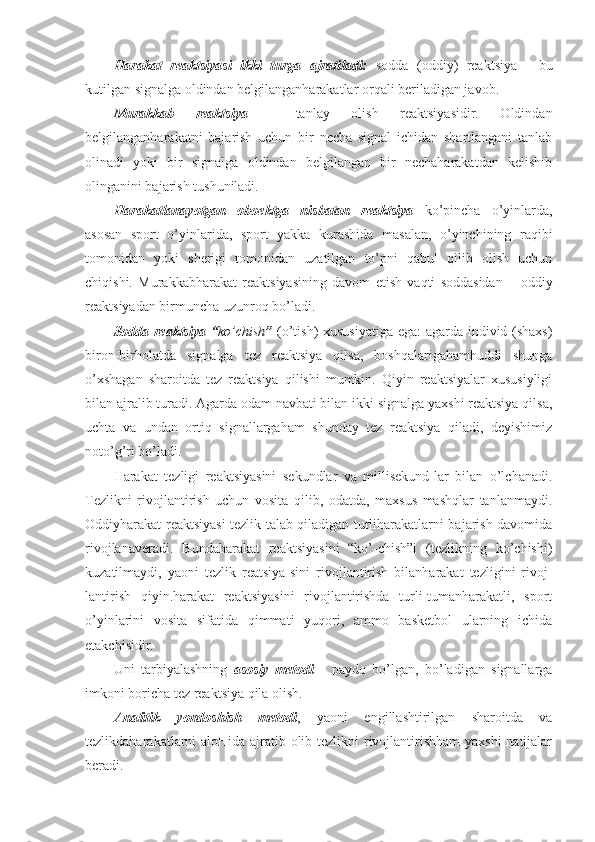 Harakat   reaktsiyasi   ikki   turga   ajratiladi:   sodda   (oddiy)   reaktsiya   -   bu
kutilgan signalga oldindan belgilanganharakatlar orqali beriladigan javob. 
Murakkab   reaktsiya   -   tanlay   olish   reaktsiyasidir.   Oldindan
belgilanganharakatni   bajarish   uchun   bir   necha   signal   ichidan   shartlangani   tanlab
olinadi   yoki   bir   signalga   oldindan   belgilangan   bir   nechaharakatdan   kelishib
olinganini bajarish tushuniladi.
Harakatlanayotgan   oboektga   nisbatan   reaktsiya   ko’pincha   o’yinlarda,
asosan   sport   o’yinlarida,   sport   yakka   kurashida   masalan,   o’yinchining   raqibi
tomonidan   yoki   sherigi   tomonidan   uzatilgan   to’pni   qabul   qilib   olish   uchun
chiqishi.   Murakkabharakat   reaktsiyasining   davom   etish   vaqti   soddasidan   –   oddiy
reaktsiyadan birmuncha uzunroq bo’ladi.
Sodda reaktsiya “ ko’chish ”   (o’tish) xususiyatiga ega:  agarda individ (shaxs)
biron-birholatda   signalga   tez   reaktsiya   qilsa,   boshqalarigahamhuddi   shunga
o’xshagan   sharoitda   tez   reaktsiya   qilishi   mumkin.   Qiyin   reaktsiyalar   xususiyligi
bilan ajralib turadi. Agarda odam navbati bilan ikki signalga yaxshi reaktsiya qilsa,
uchta   va   undan   ortiq   signallargaham   shunday   tez   reaktsiya   qiladi,   deyishimiz
noto’g’ri bo’ladi.
Harakat   tezligi   reaktsiyasini   sekundlar   va   millisekund-lar   bilan   o’lchanadi.
Tezlikni   rivojlantirish   uchun   vosita   qilib,   odatda,   maxsus   mashqlar   tanlanmaydi.
Oddiyharakat reaktsiyasi tezlik talab qiladigan turliharakatlarni bajarish davomida
rivojlanaveradi.   Bundaharakat   reaktsiyasini   “ko’-chish”i   (tezlikning   ko’chishi)
kuzatilmaydi,   yaoni   tezlik   reatsiya-sini   rivojlantirish   bilanharakat   tezligini   rivoj-
lantirish   qiyin.harakat   reaktsiyasini   rivojlantirishda   turli-tumanharakatli,   sport
o’yinlarini   vosita   sifatida   qimmati   yuqori,   ammo   basketbol   ularning   ichida
etakchisidir.
Uni   tarbiyalashning   asosiy   metodi   -   paydo   bo’lgan,   bo’ladigan   signallarga
imkoni boricha tez reaktsiya qila olish. 
Analitik   yondoshish   metodi ,   yaoni   engillashtirilgan   sharoitda   va
tezlikdaharakatlarni aloHida ajratib olib tezlikni  rivojlantirishham  yaxshi  natijalar
beradi. 