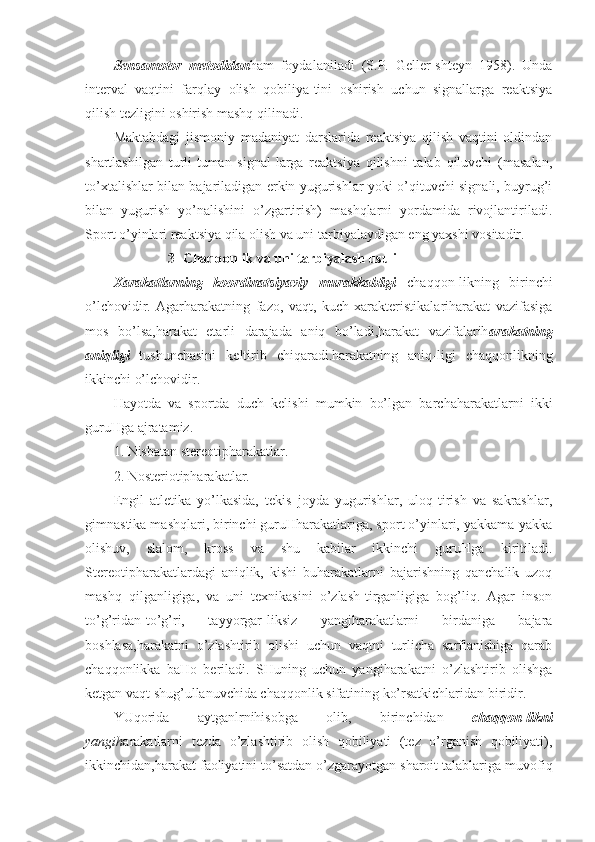 Sensamotor   metodidan ham   foydalaniladi   (S.P.   Geller-shteyn   1958).   Unda
interval   vaqtini   farqlay   olish   qobiliya-tini   oshirish   uchun   signallarga   reaktsiya
qilish tezligini oshirish mashq qilinadi.
Maktabdagi   jismoniy   madaniyat   darslarida   reaktsiya   qilish   vaqtini   oldindan
shartlashilgan   turli-tuman   signal-larga   reaktsiya   qilishni   talab   qiluvchi   (masalan,
to’xtalishlar bilan bajariladigan erkin yugurishlar yoki o’qituvchi signali, buyrug’i
bilan   yugurish   yo’nalishini   o’zgartirish)   mashqlarni   yordamida   rivojlantiriladi.
Sport o’yinlari reaktsiya qila olish va uni tarbiyalaydigan eng yaxshi vositadir.
3- Chaqqonlik va uni tarbiyalash usuli
Xarakatlarning   koordinatsiyaviy   murakkabligi   chaqqon-likning   birinchi
o’lchovidir.   Agarharakatning   fazo,   vaqt,   kuch   xarakteristikalariharakat   vazifasiga
mos   bo’lsa,harakat   etarli   darajada   aniq   bo’ladi,harakat   vazifalarih arakatning
aniqligi   tushunchasini   keltirib   chiqaradi.harakatning   aniq-ligi   chaqqonlikning
ikkinchi o’lchovidir.
Hayotda   va   sportda   duch   kelishi   mumkin   bo’lgan   barchaharakatlarni   ikki
guruHga ajratamiz.
1. Nisbatan stereotipharakatlar.
2. Nosteriotipharakatlar.
Engil   atletika   yo’lkasida,   tekis   joyda   yugurishlar,   uloq-tirish   va   sakrashlar,
gimnastika mashqlari, birinchi guruHharakatlariga, sport o’yinlari, yakkama-yakka
olishuv,   slalom,   kross   va   shu   kabilar   ikkinchi   guruHga   kiritiladi.
Stereotipharakatlardagi   aniqlik,   kishi   buharakatlarni   bajarishning   qanchalik   uzoq
mashq   qilganligiga,   va   uni   texnikasini   o’zlash-tirganligiga   bog’liq.   Agar   inson
to’g’ridan-to’g’ri,   tayyorgar-liksiz   yangiharakatlarni   birdaniga   bajara
boshlasa,harakatni   o’zlashtirib   olishi   uchun   vaqtni   turlicha   sarflanishiga   qarab
chaqqonlikka   baHo   beriladi.   SHuning   uchun   yangiharakatni   o’zlashtirib   olishga
ketgan vaqt shug’ullanuvchida chaqqonlik sifatining ko’rsatkichlaridan biridir. 
YUqorida   aytganlrnihisobga   olib,   birinchidan   chaqqon-likni
yangih arakatlarni   tezda   o’zlashtirib   olish   qobiliyati   (tez   o’rganish   qobiliyati),
ikkinchidan,harakat faoliyatini to’satdan o’zgarayotgan sharoit talablariga muvofiq 