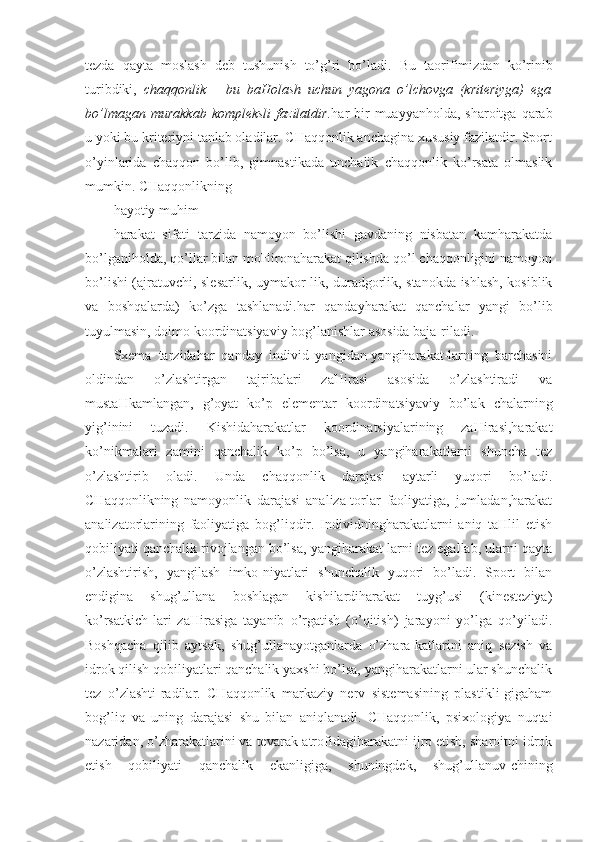 tezda   qayta   moslash   deb   tushunish   to’g’ri   bo’ladi.   Bu   taorifimizdan   ko’rinib
turibdiki,   chaqqonlik   –   bu   baHolash   uchun   yagona   o’lchovga   (kriteriyga)   ega
bo’lmagan murakkab  kompleksli  fazilatdir. har  bir  muayyanholda, sharoitga  qarab
u yoki bu kriteriyni tanlab oladilar. CHaqqonlik anchagina xususiy fazilatdir. Sport
o’yinlarida   chaqqon   bo’lib,   gimnastikada   unchalik   chaqqonlik   ko’rsata   olmaslik
mumkin. CHaqqonlikning
hayotiy muhim
harakat   sifati   tarzida   namoyon   bo’lishi   gavdaning   nisbatan   kamharakatda
bo’lganiholda, qo’llar bilan moHironaharakat qilishda qo’l chaqqonligini namoyon
bo’lishi (ajratuvchi, slesarlik, uymakor-lik, duradgorlik, stanokda ishlash, kosiblik
va   boshqalarda)   ko’zga   tashlanadi.har   qandayharakat   qanchalar   yangi   bo’lib
tuyulmasin, doimo koordinatsiyaviy bog’lanishlar asosida baja-riladi. 
Sxema   tarzidahar   qanday   individ   yangidan-yangiharakat-larning   barchasini
oldindan   o’zlashtirgan   tajribalari   zaHirasi   asosida   o’zlashtiradi   va
mustaHkamlangan,   g’oyat   ko’p   elementar   koordinatsiyaviy   bo’lak   chalarning
yig’inini   tuzadi.   Kishidaharakatlar   koordinatsiyalarining   zaHirasi,harakat
ko’nikmalari   zamini   qanchalik   ko’p   bo’lsa,   u   yangiharakatlarni   shuncha   tez
o’zlashtirib   oladi.   Unda   chaqqonlik   darajasi   aytarli   yuqori   bo’ladi.
CHaqqonlikning   namoyonlik   darajasi   analiza-torlar   faoliyatiga,   jumladan,harakat
analizatorlarining   faoliyatiga   bog’liqdir.   Individningharakatlarni   aniq   taHlil   etish
qobiliyati qanchalik rivojlangan bo’lsa, yangiharakat-larni tez egallab, ularni qayta
o’zlashtirish,   yangilash   imko-niyatlari   shunchalik   yuqori   bo’ladi.   Sport   bilan
endigina   shug’ullana   boshlagan   kishilardiharakat   tuyg’usi   (kinesteziya)
ko’rsatkich-lari   zaHirasiga   tayanib   o’rgatish   (o’qitish)   jarayoni   yo’lga   qo’yiladi.
Boshqacha   qilib   aytsak,   shug’ullanayotganlarda   o’zhara-katlarini   aniq   sezish   va
idrok qilish qobiliyatlari qanchalik yaxshi bo’lsa, yangiharakatlarni ular shunchalik
tez   o’zlashti-radilar.   CHaqqonlik   markaziy   nerv   sistemasining   plastikli-gigaham
bog’liq   va   uning   darajasi   shu   bilan   aniqlanadi.   CHaqqonlik,   psixologiya   nuqtai
nazaridan, o’zharakatlarini va tevarak-atrofidagiharakatni ijro etish, sharoitni idrok
etish   qobiliyati   qanchalik   ekanligiga,   shuningdek,   shug’ullanuv-chining 