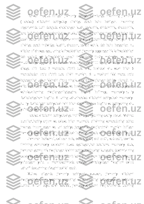 Tarixan   mavjud   bo’lgan   jismoniy   tarbiya   tizimlariga   insonning   jismoniy
(Harakat)   sifatlarini   tarbiyalay   olishiga   qarab   baho   berilgan.   Insonning
organizmida   turli   darajada   shakllangan   kuch,   tezkorlik,   chidamlilik,   chaqqonlik,
tana bo’g’inlariharakatchanligi va muskullar egiluvchanligini jismoniy sifatlar deb
atash   qabul   qilingan.   Inson   organiz-mining   shu   sifatlarini   qanday   namoyon   qila
olishiga   qarab   individga   kuchli,   chaqqon,   tezkor   vah.k.   deb   baho   berganlar.   Bu
sifatlar o’lchovga ega, uning ko’rsatkichlari jismoniy tayyorgar-lik ko’rsatkichlari
deb   ataladi   va   ko’rsatkichlar   orqali   individning   ijodiy   mehnatga   va   vatan
mudofaasiga tayyorligi aniqlanadi. Masalan, individ 100 kg og’irlikdagi shtangani
elkaga   olib   faqat   3   marotaba   o’tirib   tura   olsa,   boshqasi   shu   vazn   bilan   5
marotabadan   ortiq   o’tirib   tura   olishi   mumkin.   SHu   mashqni   ikki   marta   ortiq
bajarganligi uchun ikkinchi o’rtoq-ning kuch sifati rivojlangan deb baHolanadi. Bu
sifat   organizmning   suyak,   muskul   va   boshqa   aozolarining   to’qimalari,hujayralari
vahokazolarning   rivojlanganligigagina   bog’liq   bo’lmay,   maonaviy-ruHiy
fazilatlarigaham   bog’liq.   SHuning   uchunharakat   sifatlarini   tarbiyalash   maonaviy-
ruHiy  fazilat-larni  tarbiyalash   ishi  bilan  cham  barchas   bog’liq  va  tarbiyaning  shu
yo’nalishiga vosita bo’lib xizmat qiladi.
Harakat sifatlarini tarbiyalashga intilish insoniyat-ning azaliy orzusi. Mehnat
qurollari,harbiy   anjom   va   aslaxa   bilan   muomala   qilishning   samaradorligi   tabiat
insonga   inoom   etgan   va   uni   tarbiya   jarayonida   rivojlantirish   mumkin   bo’lgan
jismoniy fazilatlarga bog’liq tarbiyalash lozimligi masala-sini ko’ndalang qo’yadi.
Jismonan   barkamol,   axloqan   pok,   estetik   didli,   eoti-qodli,   sadoqatli,   texnika
ilmining   zamonaviy   asoslarini   puxta   egallagan,har   taraflama   maonaviy   etuk,
jismonan garmo-nik rivojlangan kishini tarbiyalashhozirgi kungacha davrimiz-ning
asosiy vazifalaridan biri debhisoblanib kelindi.hozirham bu dastur o’z ahamiyatini
yo’qotgani   yo’q.   U   mamlakatimizda   amalga   oshiralayotgan   “sog’lom   avlod
uchun” dasturining o’zagini tashkil etadi. 
Xulosa   qilganda   jismoniy   tarbiyani,   xususan,   jismoniy   sifatlarni
rivojlantirishni   moHiyatining   yuqoriligi   va   salmoqliligi   ko’zga   yaqqol   tashlanib
turibdi.   SHuni   qayd   etish   kerakki,   jismoniy   sifatlarni   rivojlantirishda   ularning 