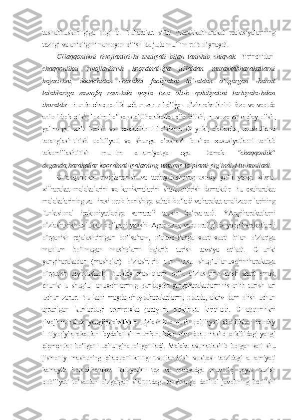 tashabbuskorligiga   bog’liq.   Buharakat   sifati   murakkabharakat   reaktsiyalarining
tezligi va aniqligini namoyon qilish-da juda muHim rolp o’ynaydi.
CHaqqonlikni   rivojlantirishi   usuliyati   bilan   tanishib   chiqsak.   Birinchidan-
chaqqonlikni   rivojlantirish   koordinatsiya   jiHatdan   murakkabharakatlarni
bajarishni,   ikkinchidan   -harakat   faoliyatini   to’satdan   o’zgargan   sharoit
talablariga   muvofiq   ravishda   qayta   tuza   olish   qobiliyatini   tarbiyalashdan
iboratdir.   Bunda   chaqqonlik   uchun   zarur   bo’lgan   o’zharakatlarini   fazo   va   vaqtda
aniq idrok etish, lozim bo’lsa, stabilharakatlar qila bilish, muvozanat saqlay olish,
galma-gal   zo’r   berish   va   muskullarni   bo’shattirish   yoki,   aksincha,   muskullarni
taranglash-tirish   qobiliyati   va   shunga   o’xshash   boshqa   xususiyatlarni   tanlab
takomillashtirish   muHim   aHamiyatga   ega.   Demak   “chaqqonlik”
deganda,harakatlar koordinatsiyalarning umumiy to’plami-yig’indisi tushuniladi . 
CHaqqonlikni   rivojlantirish   va   tarbiyalashning   asosiy   yo’li   yangi   xilma-
xilharakat   malakalarini   va   kqnikmalarini   shakllantirish   demakdir.   Bu   esaharakat
malakalarining zaHirasi ortib borishiga sabab bo’ladi vaharakat analizator-larining
funktsional   imkoniyatlariga   samarali   taosir   ko’rsa-tadi.   YAngiharakatlarni
o’zlashtirish uzluksiz bo’lgani yaxshi. Agar uzoq vaqt oralig’ida yangiharakatlarni
o’rganish   rejalashtirilgan   bo’lsaham,   o’quvchilarga   vaqti-vaqti   bilan   o’zlariga
maolum   bo’lmagan   mashqlarni   bajarib   turish   tavsiya   etiladi.   CHunki
yangiharakatlar   (mashqlar)   o’zlashtirib   turil-masa   shug’ullanuvchiniharakatga
o’rgatish   qiyinlashadi.   Bunday   mashqlarni   to’la   o’zlashtirib   olish   shart   emas,
chunki   u   shug’ul-lanuvchilarning   qandaydir   yangiharakatlarnihis   qilib   turish-lari
uchun   zarur.   Bu   kabi   mayda-chuydaharakatlarni,   odatda,   aktiv   dam   olish   uchun
ajratilgan   kunlardagi   trenirovka   jarayoni   tarkibiga   kiritiladi.   CHaqqonlikni
rivojlantirishda   yangiharakatlarni   o’zlashtirib   olish   qobiliyati   sifatidahar   qanday
iHtiyoriyharakatdan foydalanish mumkin, lekin ular faqat mashq tarkibidagi yangi
elementlar   bo’lgani   uchungina   o’rganiladi.   Malaka   avtmatlashib   borgan   sari   shu
jismoniy   mashqning   chaqqonlikning   rivojlantirish   vositasi   tarzidagi   aHamiyati
kamayib   boradi.harakat   faoliyatini   tez   va   maqsadga   muvofiq   qayta   tuzish
qobiliyati   to’satdan   o’zgargan   sharoitdagi   taosirlarga   darHol   javobning   berilishi 