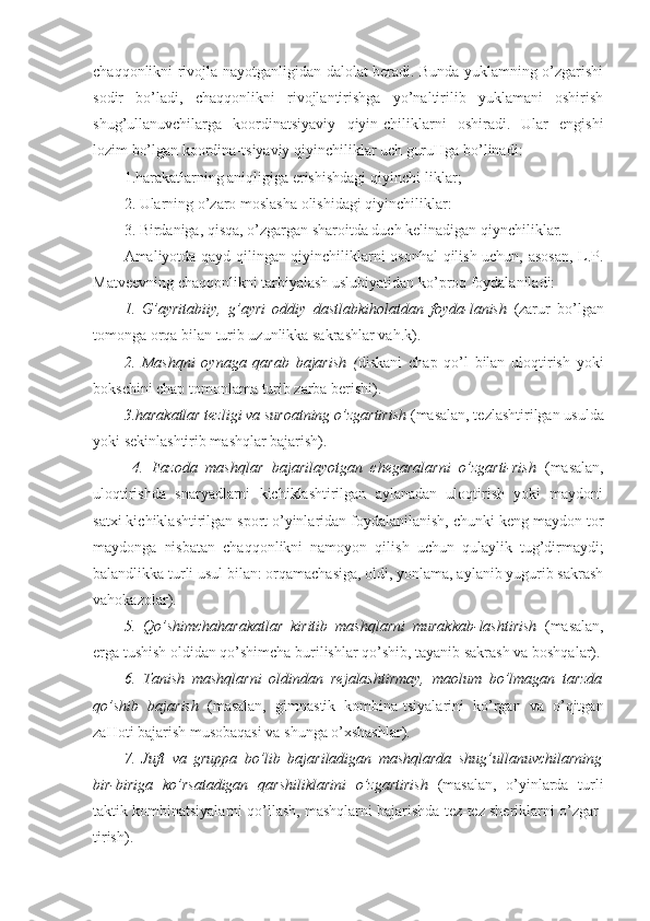 chaqqonlikni rivojla-nayotganligidan dalolat beradi. Bunda yuklamning o’zgarishi
sodir   bo’ladi,   chaqqonlikni   rivojlantirishga   yo’naltirilib   yuklamani   oshirish
shug’ullanuvchilarga   koordinatsiyaviy   qiyin-chiliklarni   oshiradi.   Ular   engishi
lozim bo’lgan koordina-tsiyaviy qiyinchiliklar uch guruHga bo’linadi:
1.harakatlarning aniqligiga erishishdagi qiyinchi-liklar;
2. Ularning o’zaro moslasha olishidagi qiyinchiliklar:
3. Birdaniga, qisqa, o’zgargan sharoitda duch kelinadigan qiynchiliklar. 
Amaliyotda qayd qilingan qiyinchiliklarni osonhal qilish uchun, asosan, L.P.
Matveevning chaqqonlikni tarbiyalash uslubiyatidan ko’proq foydalaniladi:
1.   G’ayritabiiy,   g’ayri   oddiy   dastlabkiholatdan   foyda-lanish   (zarur   bo’lgan
tomonga orqa bilan turib uzunlikka sakrashlar vah.k).
2.   Mashqni   oynaga   qarab   bajarish   ( diskani   chap   qo’l   bilan   uloqtirish   yoki
bokschini chap tomonlama turib zarba berishi).
3.harakatlar tezligi va suroatning o’zgartirish  (masalan, tezlashtirilgan usulda
yoki sekinlashtirib mashqlar bajarish).
  4.   Fazoda   mashqlar   bajarilayotgan   chegaralarni   o’zgarti-rish   (masalan,
uloqtirishda   snaryadlarni   kichiklashtirilgan   aylanadan   uloqtirish   yoki   maydoni
satxi kichiklashtirilgan sport o’yinlaridan foydalanilanish, chunki keng maydon tor
maydonga   nisbatan   chaqqonlikni   namoyon   qilish   uchun   qulaylik   tug’dirmaydi;
balandlikka turli usul bilan: orqamachasiga, oldi, yonlama, aylanib yugurib sakrash
vahokazolar).
5.   Qo’shimchaharakatlar   kiritib   mashqlarni   murakkab-lashtirish   (masalan,
erga tushish oldidan qo’shimcha burilishlar qo’shib, tayanib sakrash va boshqalar).
6.   Tanish   mashqlarni   oldindan   rejalashtirmay,   maolum   bo’lmagan   tarzda
qo’shib   bajarish   (masalan,   gimnastik   kombina-tsiyalarini   ko’rgan   va   o’qitgan
zaHoti bajarish musobaqasi va shunga o’xshashlar).
7.   Juft   va   gruppa   bo’lib   bajariladigan   mashqlarda   shug’ullanuvchilarning
bir-biriga   ko’rsatadigan   qarshiliklarini   o’zgartirish   (masalan,   o’yinlarda   turli
taktik kombinatsiyalarni qo’llash, mashqlarni bajarishda tez-tez sheriklarni o’zgar-
tirish). 