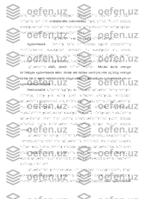 ko’ra   organizm   sarflangan   energiyani   nisbatan   to’liq   tiklanishi   uchun   etarli
bo’lganda   dam   olish   oraliqlaridan   (intervaldan)   foyda-laniladi.   YUqori   darajada
energiya sarflash bilan bajarilgan mashqlardan so’ng chaqqonlikni tarbiyalaydigan
mashqlarni bajarish biz kutmagan natijani beradi.
4- Egiluvchanlik va uni rivojlantirish usuliyati
Egiluvchanlik   –   jismoniy   fazilat   bo’lib,harakat   tayanch   apparatlarining
morfofunktsional   xususiyatlari   demakdir.   Bu   xususiyatlar   shu   apparat
zvenolariningharakatchanligi,   uning   maksimal   amplitudasi   (og’ishi,   egilishi,
buklanishi, cho’zilishi, qayishqoqligi, buralishi vahokazolar) bilan o’lchanadi.
Egiluvchanlik   aktiv,   passiv   bo’lishi   mumkin.   Muskul   kuchi   evaziga
bo’ladigan   egiluvchanlik   aktiv;   tashqi   qarshilikni   inertsiya   yoki   og’irligi   evaziga
tashqi taosir kuchi vahokazolarhisobiga namoyon qilinadigan egiluvchanlik passiv
egiluvchan-lik deyiladi. 
Emotsionallik   ko’tarinki   kayfiyat   va   boshqalar   egiluvchan-likning   namoyon
bo’lishiga   ijobiy   yoki   salbiy   taosir   ko’rsatishi   amaliyotda   isbotlangan.
egiluvchanlik chegaralanadi unda cho’zila-digan muskullarning qo’zg’aluvchanligi
muHim   aHamiyatga   ega.   CHunki   uning   tabiatida   cho’zilayotgan
muskullarnihimoyalash, saqlash xususiyati mavjud. CHo’zilayotgan muskullarning
egiluv-chanligi   ortishi   bilan   ularning   qo’zg’aluvchanlikholati   yuqori   darajaga
ko’tariladi.   Bunda   cho’ziluvchan   muskullarning   faoliyati   maolum   darajada
pasayadi. 
Egiluvchanlikni namoyon bo’lishi tashqi muHit temperatu-rasigaham bog’liq.
Temperaturaning   ortishi   bilan   egiluvchan-lik   ortib   boradi.   erta   tongdan   tungacha
bo’lgan   vaqt,   boshqa   jismoniy   sifatlarga   qaraganda,   egiluvchanlikka   ko’p   taosir
qiladi.   Masalan,   ertalab   egiluvchanlik   ancha   kamaygan   bo’ladi.   Mashg’ulot
vaqtida egiluvchanlik turli sharoitlar (Harorat, kunning vaqti) taosirida o’zgarishini
eotiborga olish lozim. 
Egiluvchanlikni   yomonlashuviga   olib   boradigan   noqulayholatlarni,   chigal
yozish   (razminka)   mashqlari   yordamida   muskul-larni   qizitish   bilan   bartaraf   etish
mumkin. egiluvchanlik charchash taosirida sezilarli o’zgaradi,  aktiv egiluvchanlik 