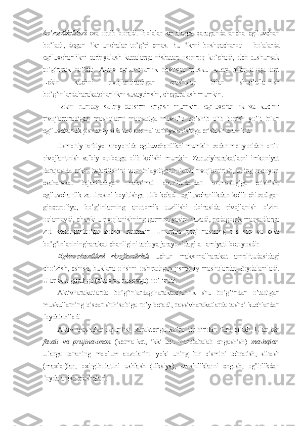 ko’rsatkichlari   esa   ortib   boradi.   Bolalar   kattalarga   qaraganda   ancha   egiluvchan
bo’ladi,   degan   fikr   unchalar   to’g’ri   emas.   Bu   fikrni   boshqacharoq   –   bolalarda
egiluvchanlikni   tarbiyalash   kattalarga   nisbatan   osonroq   ko’chadi,   deb   tushunsak
to’g’rirok   bo’ladi.   Aktiv   egiluvchanlik   bevosita   muskul   kuchi   bilan   aloqa-dor.
Lekin   kuchni   rivojlantiradigan   mashqlar   bilan   shug’ulla-nish
bo’g’inlardaharakatchanlikni susaytirishi, chegaralash mumkin.
Lekin   bunday   salbiy   taosirni   engish   mumkin.   egiluvchan-lik   va   kuchni
rivojlantiradigan   mashqlarni   maqsadga   muvofiq   qo’shib   olib   borish   yo’li   bilan
egiluvchanlik jismoniy sifa-tini normal tarbiyalanishiga erishish mumkin. 
Jismoniy tarbiya jarayonida egiluvchanlikni mumkin qadar meoyoridan ortiq
rivojlantirish   salbiy   oqibatga   olib   kelishi   mumkin.   Zaruriyharakatlarni   imkoniyat
darajasida   erkin   bajarilishini   taominlaydiganholatda   rivojlantirish,   uning   meoyori
esaharakat   bajariladigan   maksimal   amplituda-dan   ortmasligiga   erishish,
egiluvchanlik zaHirasini boyitishga olib keladi. egiluvchanlikdan kelib chiqadigan
gipertrofiya,   bo’g’inlarning   anotomik   tuzilishi   doirasida   rivojlanish   o’zini
oqlamaydi, chunki u rivojlanishning garmoniyasini buzadi, pedagogik maqsadlarga
zid   keladiganholga   kelishi   mumkin.   Umurtqa   pog’onasining   tos   son   va   elka
bo’g’inlariningharakat-chanligini tarbiya jarayonidagi aHamiyati beqiyosdir. 
Egiluvchanlikni   rivojlantirish   uchun   maksimalharakat   amplitudasidagi
cho’zish, eshish, buklana olishni oshiradigan jismoniy mashqlardan foydalaniladi.
Ular ikki guruhga (aktiv va passivga) bo’linadi.
Aktivharakatlarda   bo’g’inlardagiharakatchanlik   shu   bo’g’indan   o’tadigan
muskullarning qisqarishihisobiga ro’y beradi, passivharakatlarda tashqi kuchlardan
foydalaniladi. 
Aktiv   mashqlar   bajarilish   xarakteriga   ko’ra   bir-biridan   farq   qiladi.   Ular   bir
fazali   va   prujinasimon   (ketma-ket,   ikki-uch   marotabalab   engashish)   mashqlar.
Ularga   tananing   maolum   aozolarini   yoki   uning   bir   qismini   tebratish,   siltash
(maxlar)lar,   oxirgiholatini   ushlash   (fiksiya),   qarshiliklarni   engish,   og’irlikdan
foydalanish mashqlari.  