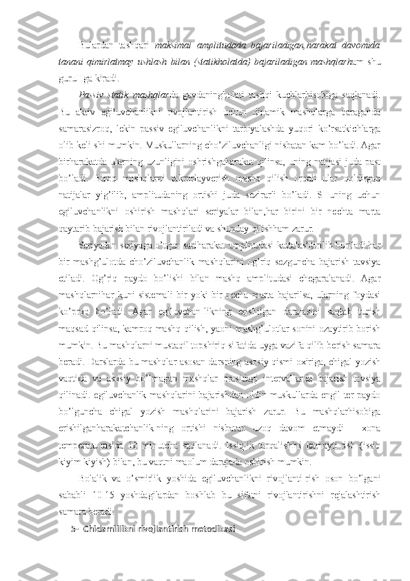 Bulardan   tashqari   maksimal   amplitudada   bajariladigan,harakat   davomida
tanani   qimirlatmay   ushlash   bilan   (statikholatda)   bajariladigan   mashqlarh am   shu
guruHga kiradi. 
Passiv   statik   mashqlar da   gavdaningholati   tashqi   kuchlarhisobiga   saqlanadi.
Bu   aktiv   egiluvchanlikni   rivojlantirish   uchun   dinamik   mashqlarga   qaraganda
samarasizroq,   lekin   passiv   egiluvchanlikni   tarbiyalashda   yuqori   ko’rsatkichlarga
olib keli-shi mumkin. Muskullarning cho’ziluvchanligi nisbatan kam bo’ladi. Agar
birharakatda  ularning uzunligini  oshrishgaharakat   qilinsa,  uning  natijasi   juda past
bo’ladi.   Biroq   mashqlarni   takrorlayverish   mashq   qilish   orqali   ular   qoldirgan
natijalar   yig’ilib,   amplitudaning   ortishi   juda   sezirarli   bo’ladi.   SHuning   uchun
egiluvchanlikni   oshirish   mashqlari   seriyalar   bilan,har   birini   bir   nechta   marta
qaytarib bajarish bilan rivojlantiriladi va shunday qilishham zarur.
Seriyadan seriyaga o’tgan sariharakat amplitudasi kattalashtirilib boriladi.har
bir   mashg’ulotda   cho’ziluvchanlik   mashqlarini   og’riq   sezguncha   bajarish   tavsiya
etiladi.   Og’riq   paydo   bo’lishi   bilan   mashq   amplitudasi   chegaralanadi.   Agar
mashqlarnihar   kuni   sistemali   bir   yoki   bir   necha   marta   bajarilsa,   ularning   foydasi
ko’proq   bo’ladi.   Agar   egiluvchan-likning   erishilgan   darajasini   saqlab   turish
maqsad qilinsa, kamroq mashq qilish, yaoni  mashg’ulotlar sonini  ozaytirib borish
mumkin. Bu mashqlarni mustaqil topshiriq sifatida uyga vazifa qilib berish samara
beradi. Darslarda bu mashqlar asosan darsning asosiy qismi oxiriga, chigal yozish
vaqtida   va   asosiy   bo’lmagan   mashqlar   orasidagi   intervallarda   bajarish   tavsiya
qilinadi. egiluvchanlik  mashqlarini  bajarishdan  oldin  muskullarda engil   ter   paydo
bo’lguncha   chigal   yozish   mashqlarini   bajarish   zarur.   Bu   mashqlarhisobiga
erishilganharakatchanlik-ning   ortishi   nisbatan   uzoq   davom   etmaydi   -   xona
temperatu-rasida   10   minutcha   saqlanadi.   Issiqlik   tarqalishini   kamayti-rish   (issiq
kiyim kiyish) bilan, bu vaqtni maolum darajada oshirish mumkin. 
Bolalik   va   o’smirlik   yoshida   egiluvchanlikni   rivojlanti-rish   oson   bo’lgani
sababli   10-15   yoshdagilardan   boshlab   bu   sifatni   rivojlantirishni   rejalashtirish
samara beradi. 
5- C h idamlilikni rivojlantirish metodikasi 