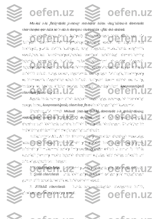 Muskul   ishi   faoliyatida   jismoniy   mashqlar   bilan   shug’ullanish   davomida
charchoqka qarshilik ko’rsatish darajasi chidamlilik sifati deb ataladi.
Jismoniy   mehnat   (sport   faoliyati)   ni   bajarayotgan   kishi   sekin   asta   o’z
faoliyatni   davom   ettirishi   qiiynlashayot-ganligini   sezadi.   Ter   quyuilib   oqa
boshlaydi,   yuzida   qizillik   kuchayadi,   rangi   o’zgaradi,   muskullarida   xorg’inilik
sezadi,hara-kat   koordinatsiyasi,harakat   texnikasi   tarkibidagi   element-larning
bajarish   ketma-ketligi   buziladi,   nafas   olishi   ritmi   chuqurligi   o’zgaradi.
Bajarayotganharakati   tarkibida   qo’shimcha   keraksizharakatlar   paydo   bo’ladi,
qo’shilib qoladi. Bunga asosan, organizmda kechayotgan fiziologik, bioximiyaviy
va   biomexanik   o’zgarishlar   sabab   bo’ladi.   Faoliyatni   davom   ettirish   esa   ruHiy,
irodaviy   va   boshqa   sifatlar   evaziga   bajariladi.   Bundayholatni   konpensatsiyali
charchoq  fazasi  deyiladi. 
Agarda iroda namoyon qilish darajasini ortganligiga qaramay, ish intensivligi
pasaya borsa,  konpensatsiyasiz charchoq  fazasi  boshlanganligini kuzatamiz. 
Charchoq   o’zi   nima?   Mehnat   (mashq   qilish)   davomida   ish   qobiliyatining
vaqtinchalik   susayishi   CHARCHOQ   deyiladi.   Bir   xil   ish   faoliyati   davomida
charchoq   turli   kishilarda   turlicha   bo’lishi   amaliyotda   isbotlangan.   Chunki,har   bir
individning chidamliligini rivojlanganligi turlichadir.
Bobkalonimiz   Abu   Ali   ibn   Sinoning   ilmiy   merosidan   charchash   mavzusiga
katta   eotibor   berilgan.   Bir   minginchi   yili   yozishni   boshlab,   bir   ming   yigirma
to’rtinchi yili mukammal tarixiy ilmiy asarga aylangan «Kitob ul qonun fit Tib”da
surunkali   jismoniy   mashq   bajarish   charchoqni   vujudga   kelti-rishiga   to’xtalib   uni
to’rt xilga ajratib izoH bergan: 
1.  YArali charchash –  unda terini yuzida yoki tagida yara kabi narsa seziladi. 
2.   Qotib charchash –   unda kishi go’yo gavdasini  ezilgan yoki majag’langan
gumon qilib tanasida issiqlik va bo’shashishni sezadi. 
3.   SHishli   charchash   –   bunda   tana   odatdagidan   qizarganroq   bo’lib,
g’ovlaganga o’xshashhissiyat sezadi.  
