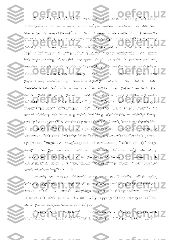 Chidamlilik   talab   qilinadigan   mashqlarni   bajarishda   insonning   funktsional
imkoniyatlari,   bir   tomondan,   lozim   bo’lganharakat   malakalari   va   texnikani
egallanganligi darajasiga bog’liq bo’lsa, boshqa tomondan, organizmning aerob va
anaerob   (kislorodli,   kislorodsiz)   imkoniyatlariga   bog’liq.   Nafas   imoniyatlarining
xususiyligi   nisbatan   yuqori   emas,   ularharakatni   tashqi   formasigaham   aytarli
bog’liq   bo’lmaydi.   SHuning   uchun   yugurish   mashqi   yordamida   o’zini   aerob
imkoniyat-larining   darajasini   oshirgan   shug’ullanuvchi   boshqaharakat-larni,
masalan,   eshkak   eshish,   yurish,   velosipedda   yurish   mashq-larni   bajarishdaham
o’zining   chidamliligidan   ijobiy   naf   oladi.   Misol,   yurish   va
yugurishdagiharakatlarning   koordina-tsiyaviy   tuzulishi   va   tezlik,   kuch
xarakteristikasi   ko’phollarda   turlicha.   Trenirovka   orqali   yugurishda   erishilgan
tezlikni   yaxshilanganligi   yurushni   maksimal   tezligiga   ijobiy   yoki   sal-biy   taosir
ko’rsata   olmaydi.   YAoni   “ko’chish”   yo’q.   YUgurish   tezligi   yurish   tezligini
o’zgarishiga   taosir   ko’rsatmagan.   Lekin   uzun   masofadagi   shug’ullanganlik   bir
vaqtni   o’zida   yurish   bilan   yugurishda   biri-biriga   «ko’chishi»   mumkinligi   ilmiy-
amaliy isbotlangan (V.M.Zatsiorskiy va boshqalar). Demak, koordina-tsiyaviy biri-
biriga   yaqin   bo’lganharakatlarni   bajarishda   sportchi   organizmining   vegetativ
sistemasini funktsional imkoniyatini eotiborga olsak umumlashtirilganholat, shartli
aytilganda,   “vegetativ”   shug’ulaganlik   chidamlilikning   “ko’chi-shi”   (o’tish)ga
qulay   imkoniyat   ochiladi.   Lekinhar   birholatda   ko’chish   ro’y   bermasligi
organizmning   energiyasi   imkoniyat-lariga,harakatlarning   barcha   sifat
xususiyatlariga   talab   qo’y-may,harakat   malakalarining   o’zaro   muvofiqlashuvi
xarakterigaham bog’liq bo’ladi. 
Umumiy   va   maxsus   chidamlilikning   aniq   vazifalarinihal   qilish   og’ir,
ko’ngilga tegadigan darajadagi  bir xil  va eng kattahajmdagi  og’ir ishni  bajarishni
taqazo   qiladi.   CHarchash   toliqishga   aylana   boshlangandaham   mashqni
to’xtatmaslik   talab   qilinadi.   Bu   esa   ruHiy   tayyorgarlikning   namoyon   bo’lishi
uchun yuqori darajada katta talabni qo’yadi.
CHidamlilikni   rivojlantirish   mehnatsevarlikni,   katta   nagruzkalarga,
shuningdek,   niHoyatdahorg’inlikhissiga   bardosh   berishga   tayyor   turishni 