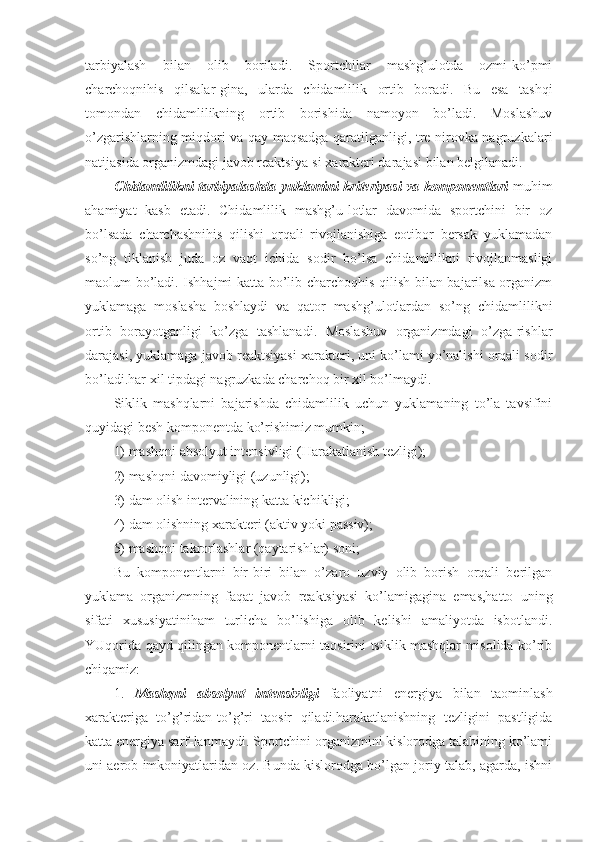 tarbiyalash   bilan   olib   boriladi.   Sportchilar   mashg’ulotda   ozmi-ko’pmi
charchoqnihis   qilsalar-gina,   ularda   chidamlilik   ortib   boradi.   Bu   esa   tashqi
tomondan   chidamlilikning   ortib   borishida   namoyon   bo’ladi.   Moslashuv
o’zgarishlarning miqdori va qay maqsadga qaratilganligi, tre-nirovka nagruzkalari
natijasida organizmdagi javob reaktsiya-si xarakteri darajasi bilan belgilanadi.
Chidamlilikni tarbiyalashda yuklamini kriteriyasi va komponentlari   muhim
ahamiyat   kasb   etadi.   Chidamlilik   mashg’u-lotlar   davomida   sportchini   bir   oz
bo’lsada   charchashnihis   qilishi   orqali   rivojlanishiga   eotibor   bersak   yuklamadan
so’ng   tiklanish   juda   oz   vaqt   ichida   sodir   bo’lsa   chidamlilikni   rivojlanmasligi
maolum bo’ladi. Ishhajmi katta bo’lib charchoqhis qilish bilan bajarilsa organizm
yuklamaga   moslasha   boshlaydi   va   qator   mashg’ulotlardan   so’ng   chidamlilikni
ortib   borayotganligi   ko’zga   tashlanadi.   Moslashuv   organizmdagi   o’zga-rishlar
darajasi, yuklamaga javob reaktsiyasi xarakteri, uni ko’lami yo’nalishi orqali sodir
bo’ladi.har xil tipdagi nagruzkada charchoq bir xil bo’lmaydi.
Siklik   mashqlarni   bajarishda   chidamlilik   uchun   yuklamaning   to’la   tavsifini
quyidagi besh komponentda ko’rishimiz mumkin;
1) mashqni absolyut intensivligi (Harakatlanish tezligi); 
2) mashqni davomiyligi (uzunligi);
3) dam olish intervalining katta kichikligi;
4) dam olishning xarakteri (aktiv yoki passiv);
5) mashqni takrorlashlar (qaytarishlar) soni;
Bu   komponentlarni   bir-biri   bilan   o’zaro   uzviy   olib   borish   orqali   berilgan
yuklama   organizmning   faqat   javob   reaktsiyasi   ko’lamigagina   emas,hatto   uning
sifati   xususiyatiniham   turlicha   bo’lishiga   olib   kelishi   amaliyotda   isbotlandi.
YUqorida qayd qilingan komponentlarni taosirini tsiklik mashqlar misolida ko’rib
chiqamiz:
1.   Mashqni   absolyut   intensivligi   faoliyatni   energiya   bilan   taominlash
xarakteriga   to’g’ridan-to’g’ri   taosir   qiladi.harakatlanishning   tezligini   pastligida
katta energiya sarf-lanmaydi. Sportchini organizmini kislorodga talabining ko’lami
uni aerob imkoniyatlaridan oz. Bunda kislorodga bo’lgan joriy talab, agarda, ishni 