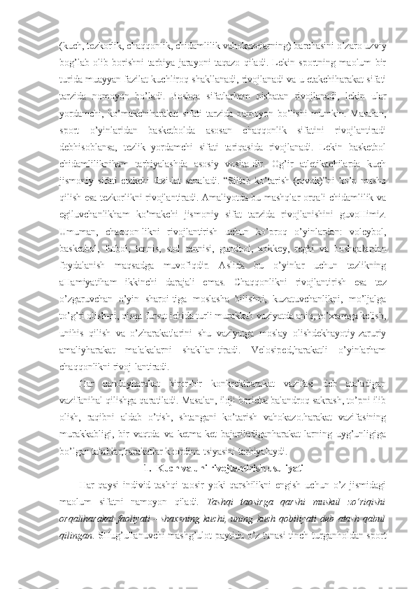 (kuch, tezkorlik, chaqqonlik, chidamlilik vahokazolarning) barchasini o’zaro uzviy
bog’lab   olib   borishni   tarbiya   jarayoni   taqazo   qiladi.   Lekin   sportning   maolum   bir
turida muayyan fazilat kuchliroq shakllanadi, rivojlanadi va u etakchiharakat sifati
tarzida   nomoyon   bo’ladi.   Boshqa   sifatlarham   nisbatan   rivojlanadi,   lekin   ular
yordamchi,   ko’makchiharakat   sifati   tarzida   namoyon   bo’lishi   mumkin.   Masalan,
sport   o’yinlaridan   basketbolda   asosan   chaqqonlik   sifatini   rivojlantiradi
debhisoblansa,   tezlik   yordamchi   sifati   tariqasida   rivojlanadi.   Lekin   basketbol
chidamlilikniham   tarbiyalashda   asosiy   vosita-dir.   Og’ir   atletikachilarda   kuch
jismoniy   sifati   etakchi   fazi-lat   sanaladi.   “Siltab   ko’tarish   (rqvok)”ni   ko’p   mashq
qilish esa tezkorlikni rivojlantiradi. Amaliyotda bu mashqlar orqali chidamlilik va
egiluvchanlikham   ko’makchi   jismoniy   sifat   tarzida   rivojlanishini   guvoHimiz.
Umuman,   chaqqon-likni   rivojlantirish   uchun   ko’proq   o’yinlardan:   voleybol,
basketbol,   futbol,   tennis,   stol   tennisi,   gandbol,   xokkey,   regbi   va   boshqalardan
foydalanish   maqsadga   muvofiqdir.   Aslida   bu   o’yinlar   uchun   tezlikning
aHamiyatiham   ikkinchi   darajali   emas.   Chaqqonlikni   rivojlantirish   esa   tez
o’zgaruvchan   o’yin   sharoi-tiga   moslasha   bilishni,   kuzatuvchanlikni,   mo’ljalga
to’g’ri olish-ni, qisqa fursat ichida turli murakkab vaziyatda aniq, to’xtamga kelish,
unihis   qilish   va   o’zharakatlarini   shu   vaziyatga   moslay   olishdekhayotiy-zaruriy
amaliyharakat   malakalarni   shakllan-tiradi.   Velosiped,harakatli   o’yinlarham
chaqqonlikni rivoj-lantiradi. 
Har   qandayharakat   biror-bir   konkrektharakat   vazifasi   deb   ataladigan
vazifanihal qilishga qaratiladi. Masalan, iloji boricha balandroq sakrash, to’pni ilib
olish,   raqibni   aldab   o’tish,   shtangani   ko’tarish   vahokazo.harakat   vazifasining
murakkabligi,   bir   vaqtda   va   ketma-ket   bajariladiganharakat-larning   uyg’unligiga
bo’lgan talablar,harakatlar koordina-tsiyasini tarbiyalaydi.                                     
1. Kuch va uni rivojlantirish usuliyati
Har   qaysi   individ   tashqi   taosir   yoki   qarshilikni   engish   uchun   o’z   jismidagi
maolum   sifatni   namoyon   qiladi.   Tashqi   taosirga   qarshi   muskul   zo’riqishi
orqaliharakat   faoliyati   -   shaxsning   kuchi,   uning   kuch   qobiliyati   deb   atash   qabul
qilingan . SHug’ullanuvchi mashg’ulot paytida o’z tanasi tinch turganholdan sport 