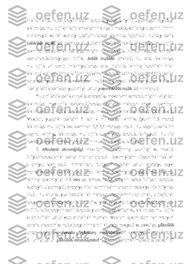 boshlanishida   nafas  jarayoni  etarli   darajada   yo’lga   qo’yilib  ulgurmagan   payitdagi
kislorodga muHtojlikni ko’p emasliginihisobga olmasak, sarflanayot-ganini o’rnini
qoplamaydi   va   ish   xaqiqiy   turg’unholatdagi   sharoitda   bajariladi.   Bunday   tezlik
subkritik   tezlik   deb   nomlanadi.   Subkritik   tezlik   zonasida   kislorodga   muHtojlik
taxminanharakatlanish   tezligiga   to’g’ri   proportsiyada   bo’ladi.   Agarda   sportchi
tezroqharakatlanayotgan   bo’lsa   kritik   tezlikka   erishadi,   bu   erda   kislorodga
muHtojlik   uni   aerob   imkoniyat-lariga   teng.   Buholda   ishning   bajarilishi   bilan
kislorod   sarflanishining   ko’lami   maksimal   darajada   debhisoblanadi.   Kritik   tezligi
qanchalar   yuqori   bo’lsa   sportchini   nafas   imkoniyati   shuncha   yuqori   bo’ladi.
Tezligi kritik tezlikdan yuqoriligi uchun  yuqori kritik tezlik   deb nomlanadi. 
YUqori kritik tezlik zonasida energetika mexanizmi samaradorligini ozligidan
kislorodga   muHtojlik   tezlashadi,harakat   tezligiga   nisbatan   ortadi.   Taxminan
kislorodga   muHtojlik   tezlikni   kubiga   nisbatan   proportsional   oshadi   (Xill   A.B.).
Masalan,   yugurish   tezligini   6   dan   9   m.   sek.ga   oshirilsa   (yaoni   1.5   marta)
kislorodga   muHtojlik   esa   taxminan   3,3-3,4   martaga   ortadi.   Bu   degani,   tezlik   bir
ozgina   oshirilsa   kislorodga   muHtojlik   aHamiyatli   darajada   ko’payadi.   Bu   o’z
navbatida anaerob mexanizmlar rolini muvofiq ravishda ko’taradi. 
2.   Mashqni   davomiyligi   masofani   bo’laklarining   uzun-ligi   va   masofa
bo’ylabharakatlanish   tezligi   bilan   aniqlanadi.   Davomiyligini   o’zgartirish   ikki   xil
aHamiyat   kasb   etadi.   Birinchidan,   faoliyatni   bajarish   uchun   energiya   qaysi
manbahisobidan   bo’lishligiga   qarab   ishning   davomiyligi   belgila-nadi.   Agarda
ishning   davomiyligi   3-5   min   ga   etmasa   nafas   jarayoni   kerak   bo’lgan   darajada
kuchayib ulgurmaydi, energiya bilan taominlashni anaerob reaktsiya o’z bo’yniga
oladi.   Bu   shunda   yuz   beradiki   ish   nisbatan   organizmniholati   tinch,   qo’zg’alish
jarayoniham   kuchaymaganholda   bo’lsa   yoki   ishgacha   boshqa   faoliyat   bajarilgan
bo’lib, nafas jarayoni etarli darajada yuqoriholatga ko’tarilsa, kislorodga muHtojlik
sodir bo’lishi uchun vaqt cho’zilishi mumkin. Mashqni davom ettiri-lishi meoyori
qancha qisqartirilsa nafas jarayonining roli shuncha pasayadi va avvaliga  glikolitik
undan   keyin   esa   kreotin   fosfokinez   reaktsiyalari ni   aHamiyati   ortib   boradi.
SHuning   uchun   glikolitik   mexanizmlari ni   takomillashtirish   maqsadida   asosan   20 