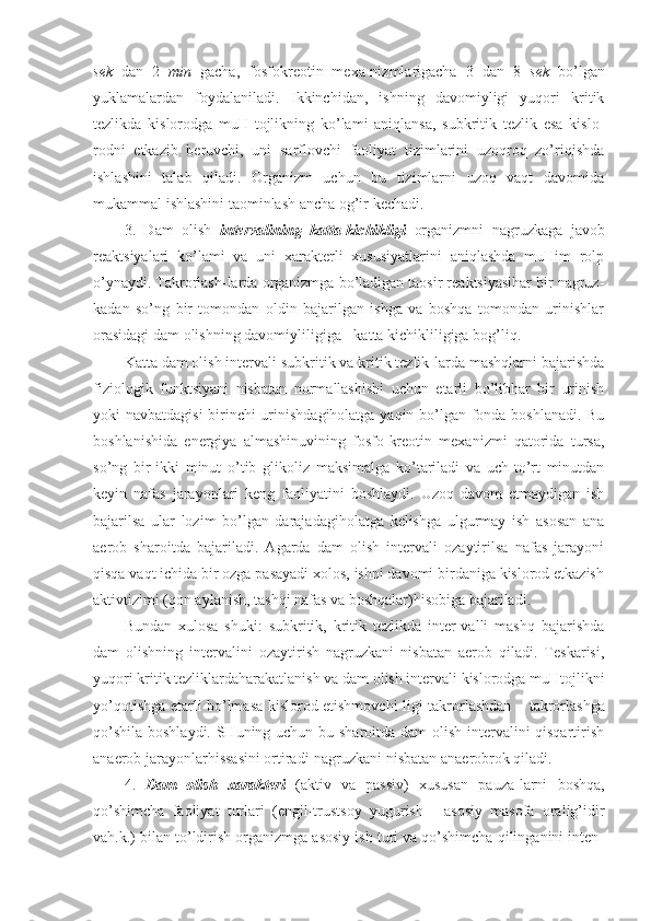 sek   dan   2   min   gacha,   fosfokreotin   mexa-nizmlarigacha   3   dan   8   sek   bo’lgan
yuklamalardan   foydalaniladi.   Ikkinchidan,   ishning   davomiyligi   yuqori   kritik
tezlikda   kislorodga   muH-tojlikning   ko’lami   aniqlansa,   subkritik   tezlik   esa   kislo-
rodni   etkazib   beruvchi,   uni   sarflovchi   faoliyat   tizimlarini   uzoqroq   zo’riqishda
ishlashini   talab   qiladi.   Organizm   uchun   bu   tizimlarni   uzoq   vaqt   davomida
mukammal ishlashini taominlash ancha og’ir kechadi. 
3.   Dam   olish   intervalining   katta-kichikligi   organizmni   nagruzkaga   javob
reaktsiyalari   ko’lami   va   uni   xarakterli   xususiyatlarini   aniqlashda   muHim   rolp
o’ynaydi. Takrorlash-larda organizmga bo’ladigan taosir reaktsiyasihar bir nagruz-
kadan   so’ng   bir   tomondan   oldin   bajarilgan   ishga   va   boshqa   tomondan   urinishlar
orasidagi dam olishning davomiyliligiga - katta kichikliligiga bog’liq.
Katta dam olish intervali subkritik va kritik tezlik-larda mashqlarni bajarishda
fiziologik   funktsiyani   nisbatan   normallashishi   uchun   etarli   bo’libhar   bir   urinish
yoki navbatdagisi  birinchi urinishdagiholatga yaqin bo’lgan fonda boshlanadi. Bu
boshlanishida   energiya   almashinuvining   fosfo-kreotin   mexanizmi   qatorida   tursa,
so’ng   bir-ikki   minut   o’tib   glikoliz   maksimalga   ko’tariladi   va   uch-to’rt   minutdan
keyin   nafas   jarayonlari   keng   faoliyatini   boshlaydi.   Uzoq   davom   etmaydigan   ish
bajarilsa   ular   lozim   bo’lgan   darajadagiholatga   kelishga   ulgurmay   ish   asosan   ana
aerob   sharoitda   bajariladi.   Agarda   dam   olish   intervali   ozaytirilsa   nafas   jarayoni
qisqa vaqt ichida bir ozga pasayadi xolos, ishni davomi birdaniga kislorod etkazish
aktivtizimi (qon aylanish, tashqi nafas va boshqalar)hisobiga bajariladi. 
Bundan   xulosa   shuki:   subkritik,   kritik   tezlikda   inter-valli   mashq   bajarishda
dam   olishning   intervalini   ozaytirish   nagruzkani   nisbatan   aerob   qiladi.   Teskarisi,
yuqori kritik tezliklardaharakatlanish va dam olish intervali kislorodga muHtojlikni
yo’qotishga etarli bo’lmasa kislorod etishmovchi-ligi takrorlashdan   –   takrorlashga
qo’shila boshlaydi. SHuning uchun bu sharoitda dam olish intervalini qisqartirish
anaerob jarayonlarhissasini ortiradi-nagruzkani nisbatan anaerobrok qiladi.
4.   Dam   olish   xarakteri   (aktiv   va   passiv)   xususan   pauza-larni   boshqa,
qo’shimcha   faoliyat   turlari   (engil-trustsoy   yugurish   -   asosiy   masofa   oralig’idir
vah.k.) bilan to’ldirish organizmga asosiy ish turi va qo’shimcha qilinganini inten- 