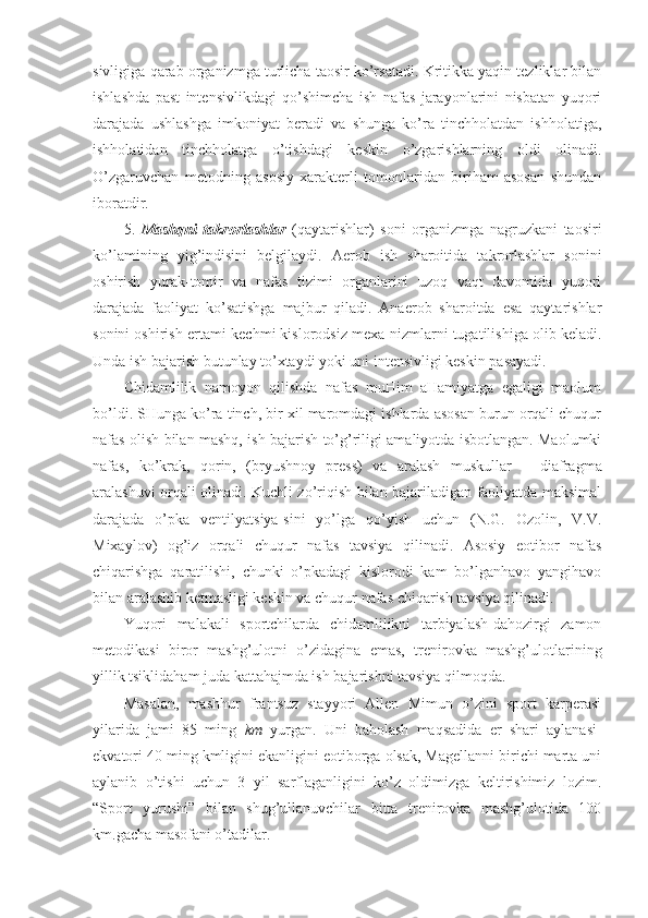 sivligiga qarab organizmga turlicha taosir ko’rsatadi. Kritikka yaqin tezliklar bilan
ishlashda   past   intensivlikdagi   qo’shimcha   ish   nafas   jarayonlarini   nisbatan   yuqori
darajada   ushlashga   imkoniyat   beradi   va   shunga   ko’ra   tinchholatdan   ishholatiga,
ishholatidan   tinchholatga   o’tishdagi   keskin   o’zgarishlarning   oldi   olinadi.
O’zgaruvchan   metodning   asosiy   xarakterli   tomonlaridan   biriham   asosan   shundan
iboratdir.
5.   Mashqni   takrorlashlar   (qaytarishlar)   soni   organizmga   nagruzkani   taosiri
ko’lamining   yig’indisini   belgilaydi.   Aerob   ish   sharoitida   takrorlashlar   sonini
oshirish   yurak-tomir   va   nafas   tizimi   organlarini   uzoq   vaqt   davomida   yuqori
darajada   faoliyat   ko’satishga   majbur   qiladi.   Anaerob   sharoitda   esa   qaytarishlar
sonini oshirish ertami-kechmi kislorodsiz mexa-nizmlarni tugatilishiga olib keladi.
Unda ish bajarish butunlay to’xtaydi yoki uni intensivligi keskin pasayadi.
Chidamlilik   namoyon   qilishda   nafas   muHim   aHamiyatga   egaligi   maolum
bo’ldi. SHunga ko’ra tinch, bir xil maromdagi ishlarda asosan burun orqali chuqur
nafas olish bilan mashq, ish bajarish to’g’riligi amaliyotda isbotlangan. Maolumki
nafas,   ko’krak,   qorin,   (bryushnoy   press)   va   aralash   muskullar   –   diafragma
aralashuvi orqali olinadi. Kuchli zo’riqish bilan bajariladigan faoliyatda maksimal
darajada   o’pka   ventilyatsiya-sini   yo’lga   qo’yish   uchun   (N.G.   Ozolin,   V.V.
Mixaylov)   og’iz   orqali   chuqur   nafas   tavsiya   qilinadi.   Asosiy   eotibor   nafas
chiqarishga   qaratilishi,   chunki   o’pkadagi   kislorodi   kam   bo’lganhavo   yangihavo
bilan aralashib ketmasligi keskin va chuqur nafas chiqarish tavsiya qilinadi.
Yuqori   malakali   sportchilarda   chidamlilikni   tarbiyalash-dahozirgi   zamon
metodikasi   biror   mashg’ulotni   o’zidagina   emas,   trenirovka   mashg’ulotlarining
yillik tsiklidaham juda kattahajmda ish bajarishni tavsiya qilmoqda. 
Masalan,   mashhur   frantsuz   stayyori   Allen   Mimun   o’zini   sport   karperasi
yilarida   jami   85   ming   km   yurgan.   Uni   baholash   maqsadida   er   shari   aylanasi-
ekvatori 40 ming kmligini ekanligini eotiborga olsak, Magellanni birichi marta uni
aylanib   o’tishi   uchun   3   yil   sarflaganligini   ko’z   oldimizga   keltirishimiz   lozim.
“Sport   yurushi”   bilan   shug’ullanuvchilar   bitta   trenirovka   mashg’ulotida   100
km.gacha masofani o’tadilar.  