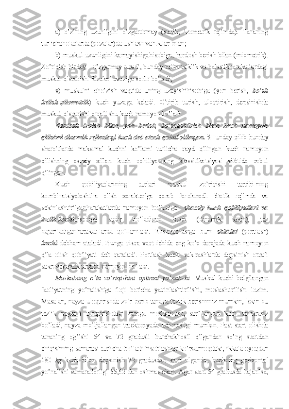 a)   o’zining   uzunligini   o’zgartirmay   (statik,   izometrik   rejimda).   Tananing
turlichaholatlarda (pozalar)da ushlash vah.k.lar bilan; 
b) muskul uzunligini kamayishigahisobiga, bardosh berish bilan (miometrik).
Zo’riqish birday  –  o’zgarmay turadi, bunday rejim tsiklik va balastikharakatlardagi
muskul qisqarishi fazalari evaziga sodir bo’ladi; 
v)   muskulni   cho’zish   vaqtida   uning   uzayishihisobiga   (yon   berish,   bo’sh
kelish-pliometrik )   kuch   yuzaga   keladi.   O’tirib   turish,   uloqtirish,   depsinishda
muskul qisqarishi orqali shu kuch namoyon bo’ladi.
Bardosh   berish   bilan,   yon   berish,   bo’shashtirish   bilan   kuch   namoyon
qilishni dinamik rejimdagi kuch deb atash qabul qilingan.  SHunday qilib bunday
sharoitlarda   maksimal   kuchni   ko’lami   turlicha   qayd   qilingan   kuch   namoyon
qilishning   asosiy   xillari   kuch   qobiliyatining   klassifikatsiyasi   sifatida   qabul
qilingan. 
Kuch   qobiliyatlarining   turlari   muskul   zo’riqishi   tartibi-ning
kombinatsiyalashtira   olish   xarakteriga   qarab   farqlanadi.   Statik   rejimda   va
sekinlashtirilganharakatlarda   namoyon   bo’ladigan   shaxsiy-kuch   qobiliyatlari   va
tezlik-kuchi hisobiga   sodir   bo’ladigan   kuch   (dinamik   kuch),   tez
bajariladiganharakat-larda   qo’llaniladi.   Boshqachasiga   buni   shiddat   (portlash)
kuchi   debham  ataladi. Bunga qisqa vaqt  ichida eng ko’p darajada kuch namoyon
qila   olish   qobiliyati   deb   qaraladi.   Portlash   kuchi   sak-rashlarda   depsinish   orqali
sakrovchanlik tarzida namoyon bo’ladi.
Muskulning   o’ta   zo’riqishini   optimal   yo’nalishi.   Muskul   kuchi   belgilangan
faoliyatning   yo’nalishiga   iloji   boricha   yaqinlashtirilishi,   moslashtirilishi   lozim.
Masalan, nayza uloqtirishda zo’r berib tanaga tezlik berishimiz mumkin, lekin bu
tezlik   nayzani   uloqtirishdagi   zarbga   moslanmasa,   sarf-langan   kuch   samarasiz
bo’ladi,   nayza   mo’ljallangan   traektoriyada   uchmasligi   mumkin.   Past   start   olishda
tananing   og’ishi   54   va   72   gradusli   burchakhosil   qilgandan   so’ng   startdan
chiqishning samarasi turlicha bo’ladi.hisoblashlar ko’rsatmoqdaki, ikkala oyoqdan
180   kg   kuch   bilan   depsinish   72   gradusdan   start   olganda,   kuchning   gorizontal
yo’nalishi samaradorligi 55,62 dan oshmas ekan. Agar start 54 gradusda bajarilsa, 