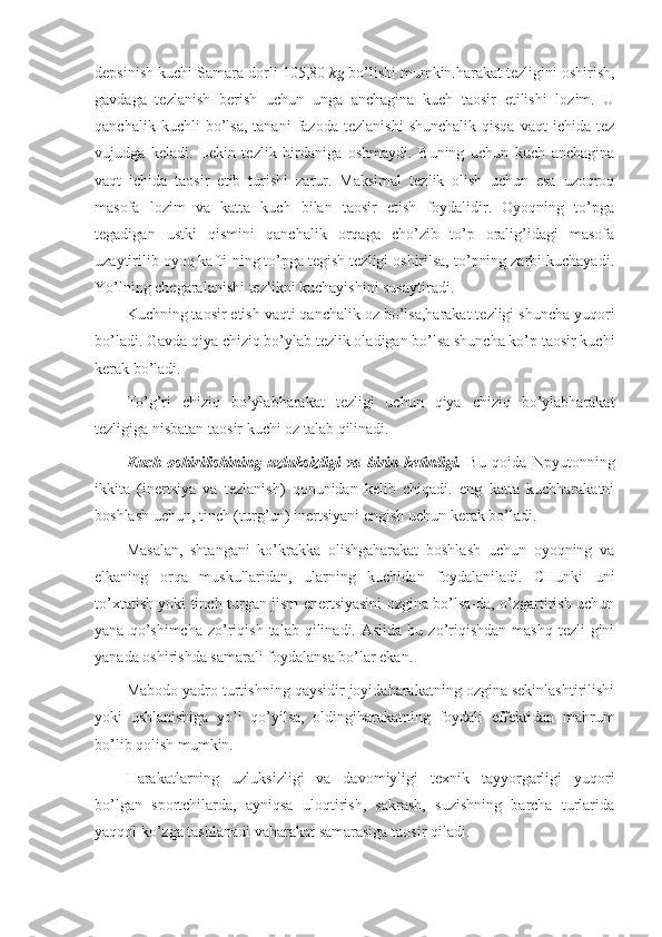depsinish kuchi Samara-dorli 105,80  kg  bo’lishi mumkin.harakat tezligini oshirish,
gavdaga   tezlanish   berish   uchun   unga   anchagina   kuch   taosir   etilishi   lozim.   U
qanchalik   kuchli   bo’lsa,   tanani   fazoda   tezlanishi   shunchalik   qisqa   vaqt   ichida   tez
vujudga   keladi.   Lekin   tezlik   birdaniga   oshmaydi.   Buning   uchun   kuch   anchagina
vaqt   ichida   taosir   etib   turishi   zarur.   Maksimal   tezlik   olish   uchun   esa   uzoqroq
masofa   lozim   va   katta   kuch   bilan   taosir   etish   foydalidir.   Oyoqning   to’pga
tegadigan   ustki   qismini   qanchalik   orqaga   cho’zib   to’p   oralig’idagi   masofa
uzaytirilib oyoq kafti-ning to’pga tegish tezligi oshirilsa, to’pning zarbi kuchayadi.
Yo’lning chegaralanishi tezlikni kuchayishini susaytiradi.
Kuchning taosir etish vaqti qanchalik oz bo’lsa,harakat tezligi shuncha yuqori
bo’ladi. Gavda qiya chiziq bo’ylab tezlik oladigan bo’lsa shuncha ko’p taosir kuchi
kerak bo’ladi. 
To’g’ri   chiziq   bo’ylabharakat   tezligi   uchun   qiya   chiziq   bo’ylabharakat
tezligiga nisbatan taosir kuchi oz talab qilinadi. 
Kuch   oshirilishining   uzluksizligi   va   birin   ketinligi.   Bu   qoida   Npyutonning
ikkita   (inertsiya   va   tezlanish)   qonunidan   kelib   chiqadi.   eng   katta   kuchharakatni
boshlash uchun, tinch (turg’un) inertsiyani engish uchun kerak bo’ladi. 
Masalan,   shtangani   ko’krakka   olishgaharakat   boshlash   uchun   oyoqning   va
elkaning   orqa   muskullaridan,   ularning   kuchidan   foydalaniladi.   CHunki   uni
to’xtatish yoki tinch turgan jism enertsiyasini ozgina bo’lsa-da, o’zgartirish uchun
yana  qo’shimcha  zo’riqish  talab  qilinadi.  Aslida   bu  zo’riqishdan  mashq  tezli-gini
yanada oshirishda samarali foydalansa bo’lar ekan. 
Mabodo yadro turtishning qaysidir joyidaharakatning ozgina sekinlashtirilishi
yoki   ushlanishiga   yo’l   qo’yilsa,   oldingiharakatning   foydali   effektidan   mahrum
bo’lib qolish mumkin.
Harakatlarning   uzluksizligi   va   davomiyligi   texnik   tayyorgarligi   yuqori
bo’lgan   sportchilarda,   ayniqsa   uloqtirish,   sakrash,   suzishning   barcha   turlarida
yaqqol ko’zga tashlanadi vaharakat samarasiga taosir qiladi. 