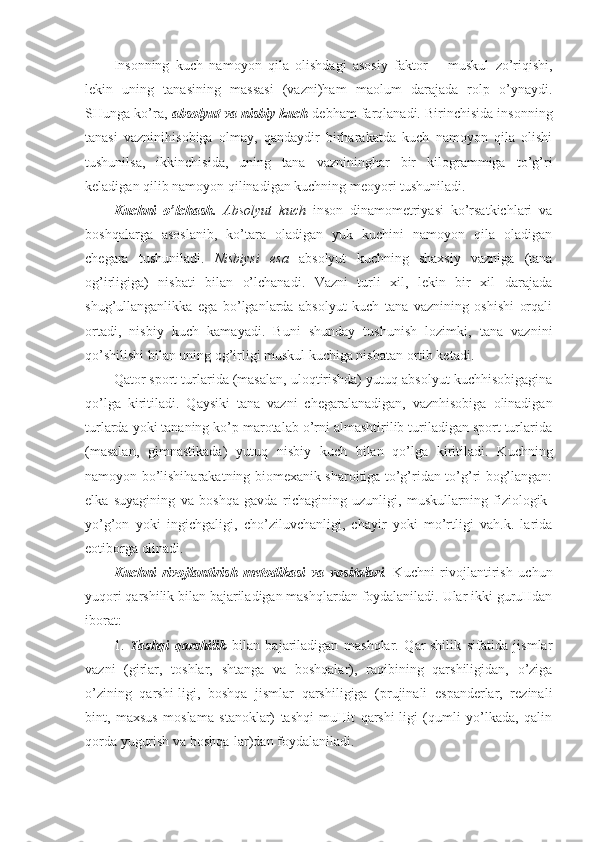 Insonning   kuch   namoyon   qila   olishdagi   asosiy   faktor   –   muskul   zo’riqishi,
lekin   uning   tanasining   massasi   (vazni)ham   maolum   darajada   rolp   o’ynaydi.
SHunga ko’ra,  absolyut va nisbiy kuch  debham farqlanadi. Birinchisida insonning
tanasi   vazninihisobiga   olmay,   qandaydir   birharakatda   kuch   namoyon   qila   olishi
tushunilsa,   ikkinchisida,   uning   tana   vaznininghar   bir   kilogrammiga   to’g’ri
keladigan qilib namoyon qilinadigan kuchning meoyori tushuniladi. 
Kuchni   o’lchash.   Absolyut   kuch   inson   dinamometriyasi   ko’rsatkichlari   va
boshqalarga   asoslanib,   ko’tara   oladigan   yuk   kuchini   namoyon   qila   oladigan
chegara   tushuniladi.   Nisbiysi   esa   absolyut   kuchning   shaxsiy   vazniga   (tana
og’irligiga)   nisbati   bilan   o’lchanadi.   Vazni   turli   xil,   lekin   bir   xil   darajada
shug’ullanganlikka   ega   bo’lganlarda   absolyut   kuch   tana   vaznining   oshishi   orqali
ortadi,   nisbiy   kuch   kamayadi.   Buni   shunday   tushunish   lozimki,   tana   vaznini
qo’shilishi bilan uning og’irligi muskul kuchiga nisbatan ortib ketadi.
Qator sport turlarida (masalan, uloqtirishda) yutuq absolyut kuchhisobigagina
qo’lga   kiritiladi.   Qaysiki   tana   vazni   chegaralanadigan,   vaznhisobiga   olinadigan
turlarda yoki tananing ko’p marotalab o’rni almashtirilib turiladigan sport turlarida
(masalan,   gimnastikada)   yutuq   nisbiy   kuch   bilan   qo’lga   kiritiladi.   Kuchning
namoyon bo’lishiharakatning biomexanik sharoitiga to’g’ridan-to’g’ri bog’langan:
elka   suyagining   va   boshqa   gavda   richagining   uzunligi,   muskullarning   fiziologik-
yo’g’on   yoki   ingichgaligi,   cho’ziluvchanligi,   chayir   yoki   mo’rtligi   vah.k.   larida
eotiborga olinadi.
Kuchni   rivojlantirish   metodikasi   va   vositalari .   Kuchni   rivojlantirish   uchun
yuqori qarshilik bilan bajariladigan mashqlardan foydalaniladi. Ular ikki guruHdan
iborat:
1.   Tashqi   qarshilik   bilan   bajariladigan   mashqlar.   Qar-shilik   sifatida   jismlar
vazni   (girlar,   toshlar,   shtanga   va   boshqalar),   raqibining   qarshiligidan,   o’ziga
o’zining   qarshi-ligi,   boshqa   jismlar   qarshiligiga   (prujinali   espanderlar,   rezinali
bint,   maxsus   moslama   stanoklar)   tashqi   muHit   qarshi-ligi   (qumli   yo’lkada,   qalin
qorda yugurish va boshqa-lar)dan foydalaniladi. 