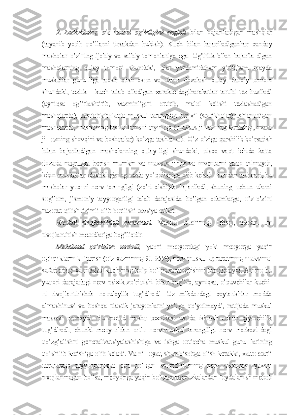 2.   Individning   o’z   tanasi   og’irligini   engish   bilan   bajariladigan   mashqlar
(tayanib   yotib   qo’llarni   tirsakdan   bukish).   Kuch   bilan   bajariladiganhar   qanday
mashqlar   o’zining   ijobiy   va   salbiy   tomonlariga   ega.   Og’irlik   bilan   bajarila-digan
mashqlarning   qulay   tomoni   shundaki,   ular   yordamidaham   yirik,ham   mayda
muskullar   guruHiga   taosir   etish   oson   va   ularni   dozalash   qulay.   Salbiy   tomoni
shundaki,   tezlik   –   kuch   talab   qiladigan   xarakterdagiharakatlar   tartibi   tez   buziladi
(ayniqsa   og’irlashtirib,   vazminligini   ortirib,   malol   kelishi   tezlashadigan
mashqlarda),   dastlabkiholatda   muskul   tarangligi   bir   xil   (statikholat)   ushlanadigan
mashqlarda, mashqning tashkillanishi qiyinligi (maxsus jiHozning kerakligi, metal
jiHozning shovqini va boshqalar) ko’zga tashlanadi. O’z-o’ziga qarshilik ko’rsatish
bilan   bajariladigan   mashqlarning   qulay-ligi   shundaki,   qisqa   vaqt   ichida   katta
dozada   nagruzka   berish   mumkin   va   maxsus   jihoz   va   inventarni   talab   qilmaydi,
lekin muskullar elastikligining tezda yo’qolishiga olib keladi. Bundan tashqari, bu
mashqlar   yuqori   nerv   tarangligi   (zo’ri-qishi)da   bajariladi,   shuning   uchun   ularni
sog’lom,   jismoniy   tayyorgarligi   talab   darajasida   bo’lgan   odamlarga,   o’z-o’zini
nazorat qilish tizimli olib borilishi tavsiya etiladi.
Kuchni   rivojlantirish   metodlari .   Muskul   kuchining   ortishi,   asosan   uni
rivojlantirish metodlariga bog’liqdir.
Maksimal   zo’riqish   metodi ,   yaoni   meoyordagi   yoki   meoyorga   yaqin
og’irliklarni ko’tarish (o’z vaznining 90-95%), nerv muskul apparatining maksimal
safarbarligi va muskul kuchining ko’p bo’lmasada ortishini taominlaydi. Ammo bu
yuqori darajadagi nerv-psixik zo’riqishi bilan bog’liq, ayniqsa, o’quvchilar kuchi-
ni   rivojlantirishda   noqulaylik   tug’diradi.   Oz   mikdordagi   qaytarishlar   modda
almashinuvi   va   boshqa   plastik   jarayonlarni   yo’lga   qo’yolmaydi,   natijada   muskul
massasi   ortmaydi.   Bu   metod   mashq   texnikasi   ustida   ishlash   uchun   qiyinchilik
tug’diradi,   chunki   meoyoridan   ortiq   nerv-muskul   tarangiligi   nerv   markazi-dagi
qo’zg’alishni   generalizatsiyalashishiga   va   ishga   ortiqcha   muskul   guruHlarining
qo’shilib ketishiga olib keladi. Va niHoyat, shunihisobga olish kerakki, xatto etarli
darajadagi   tayyorgarlikka   ega   bo’lgan   sportchilarning   nerv   sistemasi   yaxshi
rivojlanmagan bo’lsa, meoyoriga yaqin bo’lgan nagruzkalardan foydalanish metodi 