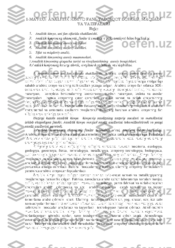 1-MAVZU	:  	ANALITIK KIMYO FANI, TADQIQOT DOIRASI, MAQSADI 	
VA VAZIFALARI	 	
Reja	: 	
1.	 	Analitik kimyo, uni 	fan sifatida shakllanishi.	 	
2.	 	Analitik kimyoning ahamiyati, fanlar tizimidagi o’pHi, amaliyot bilan bog’liqligi. 	 	
3.	 	Analitik kimyo	ning	 asosiy vazifalari	. 	
4.	 	Analitik kim	yoning nazariy asoslari	.  	
5.	 	Sifat va miqdoriy analiz. 	 	
6.	 	Analitik kimyoning asosiy muammolari	.  	
7.Analitik kimyoning qisqacha tarixi va rivojlanishining 	 asosiy bosqichlari. 	 	
     	8.Analitik kimyoning hozirgi ahvoli, rivojlanish yo’nalishi va istiqbollari.	 	
 
1. Analitik  kimyo  uni  fan  sifatida  shakllanishi. 	Analitik  kimyo,  kimyo  fanining  asosiy 	
tarkibiy  qismlaridan  biri  bo’lib  fan  sifatida    o’zining  uzoq    rivojlanish  tarixiga  ega.  Insoniyat 
doimo  o’zini  o’rab  turgan  olamni  o’rganish  va  undan  o’z  hayotida  foydalan	ishga  intilganligi 	
sababli  analitik  kimyo  va  uning  turli  usullari  yuzaga  kelgan.  Analitik  kimyo  fan  sifatida  XIX	- 	
asrda  shakllandi.  Bu  vaqtga  kelib  ko’p  moddalarning  xususiy    reaksiyalari  topildi,  indikatorlar 
nazariyasi,    kompleks  birikmalarning  koordinas	ion  tuzilish  nazariyasi,  kislota  va  asoslar 	
nazariyalari    hamda  kimyoning  qator  qonunlari  yaratildi,  sanoat  va  ishlab  chiqarishning 
rivojlanishi,  xomashyo  va  mahsulotlarga  bo’lgan  talabning    oshishi    uning  rivojlanishi  uchun 
katta  yo’l  ochib  berdi.    Bu  vaq	tga  kelib  fizikaviy  asbob  va  qurilmalarning  rivojlanishi  analizni 	
instrumental  va  avtomatik  usullarini  rivojlantirdi.  Bularning  barchasi  analitik  kimyoning  fan 
sifatida shakllanishiga asos bo’ldi.	 	
Hozirgi  kunda  analitik  kimyo    kimyoviy  analizning  nazariy  a	soslari  va  metodlarini 	
ishlab  chiqadigan  fandir. 	Analitik  kimyo 	mavjud 	analiz  usullarini  takomillashtiradi	 va	 yangi 	
analiz usullarini yaratadi.	 	
2.Analitik  kimyoning  ahamiyati,  fanlar  tizimidagi  o’	rni	,  amaliyot  bilan  bog’liqligi. 	
Analitik kimyo turli  nazari	y  va amaliy  muammolarni  yechishda katta ahamiyatga ega. Falsafada 	
"Analizsiz  sintez  yo’q"  deb  aytilishi  analitik  kimyoning  qanchalik  katta  nazariy  va  amaliy 
ahamiyatga ega ekanligini ko’rsatadi. 	 	
Kimyoviy  analiz  xalq  xo’jaligining  ko’pgina  sohalarda  hususa	n  meditsina,  ekologiya, 	
geologiya,  geoximiya,  fizika,  mineralogiya,  metallurgiya,  kimyoviy  texnologiya,  biologiyada, 
turli  texnologik  jarayonlarni  nazorat  qilish  va  boshqarishda  keng  qo’llaniladi.  Kimyo  fanining 
rivojlanishi  ham  analitik  kimyo  bilan  bevosi	ta  bog’liq.  Moddalarning  molekulyar  massasini 	
aniqlash, ekvivalentini topish, molekulyar formulalarini keltirib chiqarish analitik kimyo usullari 
yordamida  amalga  oshiriladi.  Barcha    moddalarning  tuzilishi,  ularning  kimyoviy  formulalarini 
yaratishda analit	ik kimyodan foydalaniladi. 	 	
Analitik  kimyo  paydo  bo’lgan  davrdan  boshlab  oziq	-ovqat  sanoati  va  metallurgiyaning 	
rivojlanishiga  hamkorlik  qilgan.  Fabrika,  zavodlarda  analiz  uchun  laboratoriya  xonalari  mavjud 
bo’lib,  xar  bir  ishlab    chiqarilayotgan    maxsulot	,  xom	-ashyo,  yarim  fabrikat  va  ishlab  chiqarish 	
chiqindilari  analiz    qilinmoqda  va  shu    analiz  natijalariga    qarab  xom	-ashyo  va  tayyor  	
maxsulotlarga  baho    berilmoqda.  Qo’yidagi  bir  necha    aniq  misollar    bilan  fanning    axamiyat i 
qanchalik    yuqori    ekanligi	ni  ta’kidlash  mumkin:  Masalan  oziq	-ovqat    maxsulotlari  deyarli  har 	
tomonlama  analiz  qilinishi    shart.  Ularning    tarkibiga  kiruvchi  un,  yog,  shakar,  suv,  tuz  kabi 
xom	-ashyolar  birma	-bir  tekshiruvdan  o’tkaziladi.  Ularni  tarkibidagi  inson  salomatligiga  zarar 	
keltiruvchi    moddalar  aniqlanadi  va  tayyorlash    texnologiyasi  nazorat  qilinadi.  Atrof	-muhitni  	
muxofaza  qilishda  analitik    kimyo  fanining    o’rni    beqiyos.  Chunki    kundalik  xayotimizda 
ishlatilayotgan  ichimlik  suvlar,  xavo  tozaligini  doimo  nazorat  qilish  ke	rak.  Atmosferaga 	
avtotransport  va  texnologik  jarayonlardan  tashlanadigan  turli  zaxarli  gazlar  miqdorini    aniqlash 
zarur.  Hozirgi  vaqtda  analitik  usul  va  asboblar  yordamida  kimyoviy  texnologik  jarayonlarni 
nazorat qilinmaydigan birorta ham korxona yo’q.	  