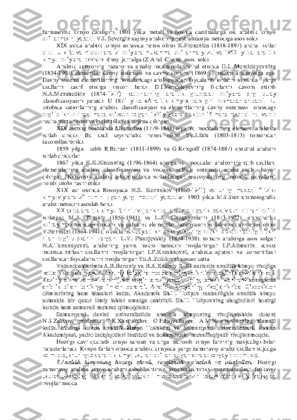 farmasevtik  kimyo  darsligini,  1801  yilda  metall  va  boshqa  qazilmalarga  oid  analitik  kimyo 
qo’llanmasini yaratdi. 	V.I. S	evergin	 xajmiy analizning neytralizasiya metodiga asos soldi.	 	
XIX  asrda  analitik  kimyo  sohasida  nemis  olimi 	K.Frezenius 	(1818	-1897)  ancha    ishlar 	
qildi.  U  sifat  va  miqdor  analizi  bo’yicha  mukammal  qo’llanma  yozdi  va  1862    yilda    analitik 
kimyo  bo’yicha  b	irinchi  ilmiy  jurnalga (Z.Anal. Chem)  asos  soldi. 	 	
Analitik  kimyoning  nazariy  va  amaliy  muammolarini  hal  etishda 	D.I.  Mendeleyevnin	g 	
(1834	-1907)  elementlar  davriy  sistemasi  va  davriy  qonuni,  (1869  y)  muhim  ahamiyatga  ega. 	
Davriy  sistema  elementlarning 	hossalaridagi  anologiyadan  foydalanib  ionlarni  topishda    yangi 	
usullarni  kashf  etishga  imkon  berdi.  D.I.Mendeleyevning  fikrlarini  davom  ettirib 
N.A.Menshutkin	 	(1824	-1904)  kationlarning  analitik  gruppalar  bo’yicha  eng  qulay 	
klassifikasiyasini  yaratdi.  U  187	1  yilda  «Analitik  kimyo»  darsligini  bosmadan  chiqardi.  Bu 	
kitobida  kationlarning  analitik  klassifikasiyasi  va  elementlarning  davriy  sistemasi    orasidagi 
bog’liqlikni  birinchi  marta ko’rsatib bergan. 1931yilgacha  bu kitob 16 marta nashr qilindi  va  bir 
necha	 marta nemis va ingliz tillariga tarjima qilingan.	 	
XIX as	rn	ing  boshlarida 	I.Berselius 	(1779	-1848) organik   moddalarning element  analizini  	
ishlab  chiqdi.  Bu  usul  keyinchalik  nemis  olimi 	Yu.Libix	 	(1803	-1873)  tomonidan 	
takomillashtirildi. 	 	
1859  yilga    kelib	 R.Bunzen  (1811	-1899)  va  G.Kirxgoff  (1824	-1887)  spektral  analizni 	
ishlab chiqdilar.	 	
1862  yilda 	K.K.Klausning 	(1796	-1864)  anorganik    moddalar  analizining  turli  usullari, 	
elementlarning  analitik  klassifikasiyasi  va  vodorod  sulfidli  sistematik  analiz  usuli    b	ayon 	
qilingan  "Kimyoviy  analitik  tekshirishlarda  ishlatiladigan  reaksiyalarning  metodik  jadvallari" 
nomli kitobi nashr etildi. 	 	
X1X  asr  oxirida  Rossiyada 	N.S.  Kurnakov	 (1860	-1941)  va  uning  maktabi  “Fizik	-	
kimyoviy  analiz”  nomini  olgan  yangi  metodni  yaratdil	ar.  1903  yilda  M.S.Svet  xromotografik 	
analiz metodini asoslab berdi. 	 	
XX asrda analitik kimyo  fanini rivojlanishida  analizda organik reaktivlarni  birinchi  bo’lib 	
ishlatgan 	M.A.  Ilinskiy 	(1856	-1941)  va 	L.A.  Chugayev	larni  (1873	-1922),  eruvchanlik 	
ko’paytmas	i  haqidagi  qoidani  va  galvanik  elementlar  nazariyasini  ishlab  chiqqan  nemis  olimi 	
V.Nernstni	 (1864	-1941),  oksidlanish	-qaytarilish  reaksiyalarining  borishi  elektronlarning  o’tishi 	
bilan  bog’liq  ekanini  ochgan   	L.V.  Pisarjevskiy	 (1874	-1938),  tomchi  analiziga	 asos  solgan 	
N.A.Tananayevni, 	analizning  yarim  mikro  metodini  rivojlantirgan 	I.P.Alimarin	,  suvsiz 	
muxitda  titrlash  usullarini  rivojlantirgan 	I.P.Kreshkovni, 	analizda  ajratish  va  konsentrlash 	
usullaridan foydalanishni rivojlantirgan 	Yu.A.Zolotovni 	xissasi k	atta. 	 	
Vatandoshlarimiz A.R.Beruniy va R.A.Xaziniy  X	-XI asrlarda analitik kimyo rivojiga 	
katta hissa qo’shgan. A.Beruniy ko’pgina moddalarning solishtirma og’irliklarini aniqladi. 
Xaziniy  o’sha  zamon  uchun  juda  sezgir  tarozi  yasadi,  uning  tarozisi  uchinchi	 xonagacha 	
aniqlik  bilan  tortishga  imkon  berardi.  Analitik  kimyoning  rivojlanishida  O’zbekiston 
olimlarining  ham  hissalari  katta.  Akademik  Sh.T.  Tolipov  raxbarligida  analitik  kimyo 
sohasida  bir  qator  ilmiy  ishlar  amalga  oshirildi.  Sh.T.  Tolipovning  shogird	lari  hozirgi 	
kunda ham samarali mehnat qilmoqdalar. 	 	
Samarqand  davlat  universitetida  analitik  kimyoning  rivojlanishida  dosent 	
N.S.Zakirov	,  professor 	T.K.Xamrakulov,  O.F.Fayzullayev,  A.M.Nasimov	larning  xizmati 	
katta.  Hozirgi  kunda  analitik  kimyo  Toshkent  va	 Samarqand  universitetlari,  Fanlar 	
Akademiyasi, yadro tadqiqotlari instituti va boshqalarda  muvaffaqiyatli rivojlanmoqda.	 	
Hozirgi  davr  qudratli  kimyo  sanoati  va  unga  munosib  kimyo  fanining  mavjudligi  bilan 	
harakterlanadi.  Kimyo  fanlari orasida  analitik ki	myoda  yangi  zamonaviy analiz usullari  vujudga 	
kelmoqda; shuningdek analitik kimyo usullari qo’llaniladigan sohalar kengayib bormokda.	 	
8.Analitik  kimyoning  hozirgi  ahvoli,  rivojlanish  yo’nalish  va  istiqbollari. 	Hozirgi 	
zamonaviy  analitik  kimyo  analizni  asbo	blashtirish,  avtomatlashtirish,  matematikalash,  fizikaviy 	
usullar  ulushining    oshishini  va  ko’p  tarkibli  moddalar  analizini  takomillashtirish  yo’nalishida 
rivojlanmoqda.	  